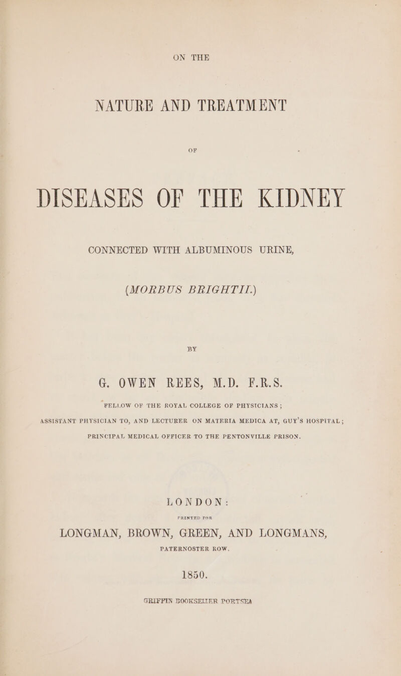 NATURE AND TREATMENT DISEASES OF THE KIDNEY CONNECTED WITH ALBUMINOUS URINE, (MORBUS BRIGHTIL) BY G. OWEN REES, M.D. F.R.S. ‘RELLOW OF THE ROYAL COLLEGE OF PHYSICIANS ; ASSISTANT PHYSICIAN TO, AND LECTURER ON MATERIA MEDICA AT, GUY’S HOSPITAL ; PRINCIPAL MEDICAL OFFICER TO THE PENTONVILLE PRISON. PRINTED FOR LONGMAN, BROWN, GREEN, AND LONGMANS, PATERNOSTER ROW. 1850. GRIFFIN BOOKSELLER PORTSEA