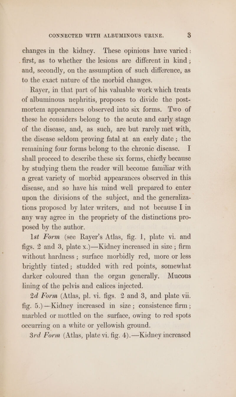 changes in the kidney. These opimions have varied : _first, as to whether the lesions are different in kind ; and, secondly, on the assumption of such difference, as to the exact nature of the morbid changes. _ Rayer, in that part of his valuable work which treats of albuminous nephritis, proposes to divide the post- mortem appearances observed into six forms. Two of these he considers belong to the acute and early stage of the disease, and, as such, are but rarely met with, the disease seldom proving fatal at an early date; the remaining four forms belong to the chronic disease. I shall proceed to describe these six forms, chiefly because by studying them the reader will become familiar with a great variety of morbid appearances observed in this disease, and so have his mind well prepared to enter upon the divisions of the subject, and the generaliza- tions proposed by later writers, and not because I in any way agree in the propriety of the distinctions pro- posed by the author. | lst Form (see Rayer’s Atlas, fig. 1, plate vi. and figs. 2 and 3, plate x..—Kaidney increased in size ; firm without hardness ; surface morbidly red, more or less brightly tinted; studded with red points, somewhat darker coloured than the organ generally. Mucous lining of the pelvis and calices injected. 2d Form (Atlas, pl. vi. figs. 2 and 3, and plate vu. fig. 5.)\—Kaidney increased in size; consistence firm ; marbled or mottled on the surface, owing to red spots occurring on a white or yellowish ground. 3rd Form (Atlas, plate vi. fig. 4).—Kidney increased