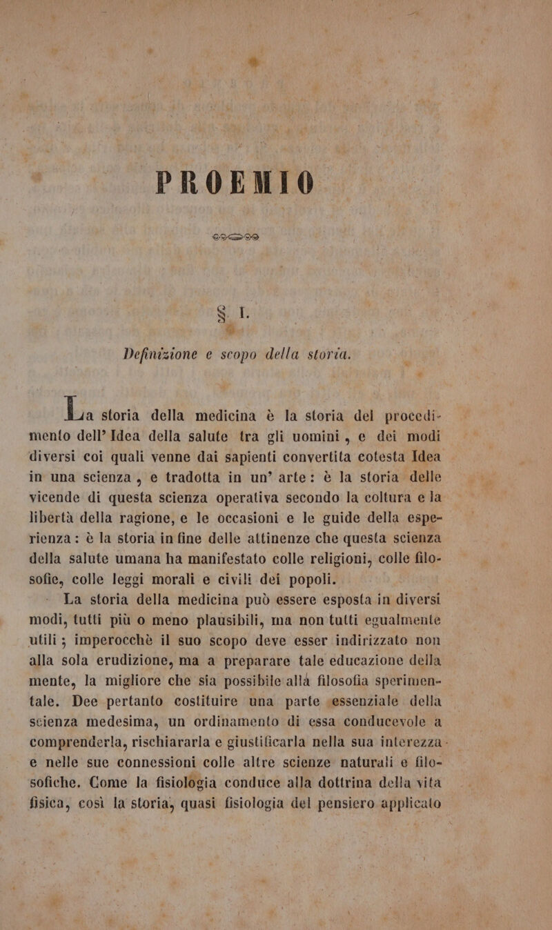 e % Definizione e scopo della storia. Li Ja storia della medicina è la storia del procedi- mento dell’ Idea della salute tra gli uomini, e dei modi diversi coi quali venne dai sapienti convertita cotesta Idea in una scienza, e tradotta in un’ arte: è la storia delle vicende di questa scienza operativa secondo la coltura e la libertà della ragione, e le occasioni e le guide della espe- rienza : è la storia in fine delle attinenze che questa scienza della salute umana ha manifestato colle religioni, colle filo- sofie, colle leggi morali e civili dei popoli. La storia della medicina può essere esposta in diversi modi, tutti più o meno plausibili, ma non tutti egualmente utili ; imperocchè il suo scopo deve esser indirizzato non alla sola erudizione, ma a preparare tale educazione della mente, la migliore che sia possibile allà filosofia sperimen- tale. Dee pertanto costituire una parte sessenziale della scienza medesima, un ordinamento di essa conducevole a comprenderla, rischiararla e giustificarla nella sua interezza - e nelle sue connessioni colle altre scienze naturali e filo- sofiche. Come la fisiologia conduce alla dottrina della vita fisica, così la storia, quasi fisiologia del pensiero applicato