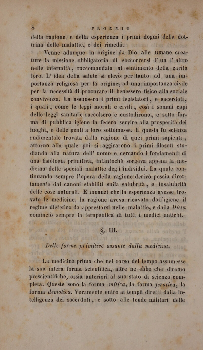 della ragione, e della esperienza i primi dogmi della dot- trina delle malattie, e dei rimedii. Venne adunque in origine da. Dio alle umane crea- ture la missione obbligatoria di ‘soecorrersi 1’ un 1° altro nelle infermità, raccomandata val. sentimento della carità loro. L’ idea della salute si elevò: per (tanto ad ‘una. im- portanza religiosa per la origine, ad una importanza civile per la necessità di procurare il benessere fisico alla sociale convivenza. La assunsero i primi legislatori, e. sacerdoti, i quali, come le leggi morali e civili, così i sommi capi delle leggi sanitarie raccolsero e custodirono, e’ sotto for- ma di pubblica igiene la fecero servire alla prosperità dei luoghi, e delle genti a loro sottomesse. E questa fu scienza rudimentale trovata dalla ragione di quei primi sapienti, attorno alla quale poi si aggirarono.i primi filosofi stu- diando alla natura dell’ uomo e cercando i fondamenti di una fisiologia primitiva, intantochè sorgeva appena la me- dicina delle speciali malattie degli individui, La quale con- tinuando sempre l’opera della ragione derivò poscia diret- tamente dai canoni stabiliti sulla salubrità, e «insalubrità delle cose naturali. E innanzi che la esperienza avesse. tro- vato Îe medicine, la ragione aveva ricavato dall’igiene il regime dietetico da apprestarsi nelle malattie, e dalla Dieta cominciò sempre la terapeulica di tutti i medici antichi. S. IL Delle forme primitive assunte dalla medicina. La medicina prima che nel corso del tempo assumesse la sua intera forma scientifica, altre ne. ebbe iche diremo prescientifiche, ossia anteriori al suo stato di scienza ;com- pleta. Queste sono la forma mitica, la forma yeratica, la forma demotica. Veramente entro ai tempii diretti dalla in- telligenza dei sacerdoti, e sotto alle tende militari delle