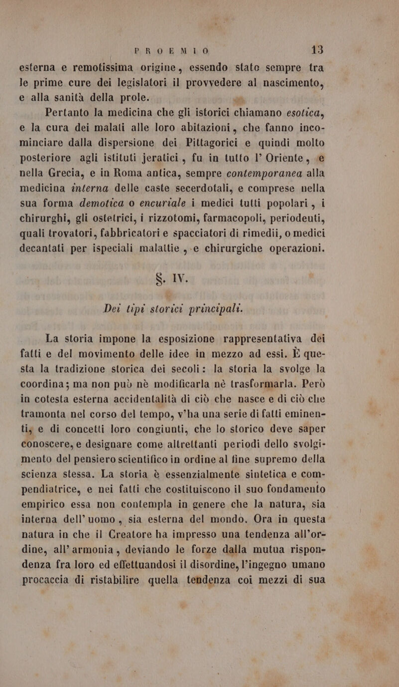 esterna e remotissima origine, essendo state sempre tra le prime cure dei legislatori il Lap vadano al nascimento, e alla sanità della prole. Pertanto la medicina che gli istorici e a esotica, e la cura dei malati alle loro abitazioni, che fanno inco- minciare dalla dispersione dei Pittagorici e quindi molto | posteriore agli istituti jeratici, fu in tutto l’ Oriente, «e nella Grecia, e in Roma antica, sempre contemporanea alla medicina enferna delle caste secerdotali, e comprese nella sua forma demotica o encuriale i medici tutti popolari, i chirurghi, gli ostetrici, i rizzotomi, farmacopoli, periodeuti, quali trovatori, fabbricatori e spacciatori di rimedii, o medici decantati per ispeciali malattie ,-e chirurgiche operazioni. S. IV. Dei tipi storici principali. La storia impone la esposizione rappresentativa dei fatti e del movimento delle idee in mezzo ad essi. È que- sta la tradizione storica dei secoli: la storia la svolge la coordina; ma non può nè modificarla nè trasformarla. Però in cotesta esterna accidentalità di ciò che nasce e di ciò che tramonta nel corso del tempo, v'ha una serie di fatti eminen- ti, e di concetti loro congiunti, che lo storico deve saper conoscere, e designare come altrettanti periodi dello svolgi- mento del pensiero scientifico in ordine al fine supremo della scienza stessa. La storia è essenzialmente sintetica e com- pendiatrice, e nei fatti che costituiscono il suo fondamento empirico essa non contempla in genere che la natura, sia interna dell’uomo , sia esterna del mondo, Ora in questa natura in che il Creatore ha impresso una tendenza all’or- dine, all’armonia, deviando le forze dalla mutua rispon- denza fra loro ed effettuandosi il disordine, l’ingegno umano procaccia di ristabilire quella tendenza coi mezzi di sua