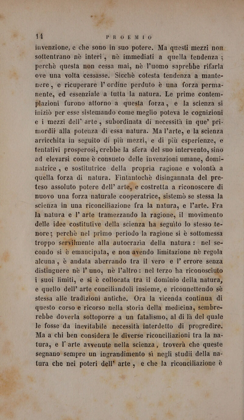 invenzione, e che sono in suo potere. Ma questi mezzi non sottentrano nè interi, nè immediati a quella tendenza ; perchè questa non cessa mai, nè l’uomo saprebbe rifarla ove una volta cessasse. Sicchè cotesta tendenza a mante- nere, e ricuperare ]’ ordine perduto è una forza perma- nente, ed essenziale a tutta Ja natura. Le prime contem- plazioni furono attorno a questa forza, e la scienza si iniziò per esse sistemando come meglio poteva le cognizioni e i mezzi dell’ arte, subordinata di necessità in que’ pri- mordii alla potenza di essa natura. Ma l’arte, e la scienza arricchita in seguito di più mezzi, e di più esperienze, e tentativi prosperosi, crebbe la sfera del suo intervento, sino ad elevarsi come è consueto delle invenzioni umane, domi- natrice , e sostitutrice della propria ragione e volontà a quella forza di natura. Fintantochè disingannata del pre- teso assoluto potere dell’ arte, e costretta a riconoscere di nuovo una forza naturale cooperatrice, sistemò se stessa la scienza in una riconciliazione fra la natura, e l’arte. Fra Ja natura e l’ arte tramezzando la ragione, il movimento delle idee costitutive della scienza ha seguìto lo stesso te- nore; perchè nel primo periodo Ja ragione si è sottomessa troppo servilmente alla autocrazia della natura: nel se- x condo sì è emancipata, e non avendo limitazione nè regola alcuna, è andata aberrando tra il vero e 1’ errore senza distinguere nè |’ uno, nè l’altro: nel terzo ha riconosciuto i suoi limiti, e si è collocata tra il dominio della natura, e quello dell’ arte conciliandoli insieme, e riconnettendo sè stessa alle tradizioni antiche. Ora Ja vicenda continua di questo corso e ricorso nella storia della medicina, sembre- rebbe doverla sottoporre a un fatalismo, al di là del quale Je fosse da inevitabile necessità interdetto di progredire. Ma a chi ben considera le diverse riconciliazioni tra la na- tura, e l'arte avvenute nella scienza, troverà che queste segnano sempre un ingrandimento sì negli studii della na- tura che nei poteri dell’ arte, e che la riconciliazione è