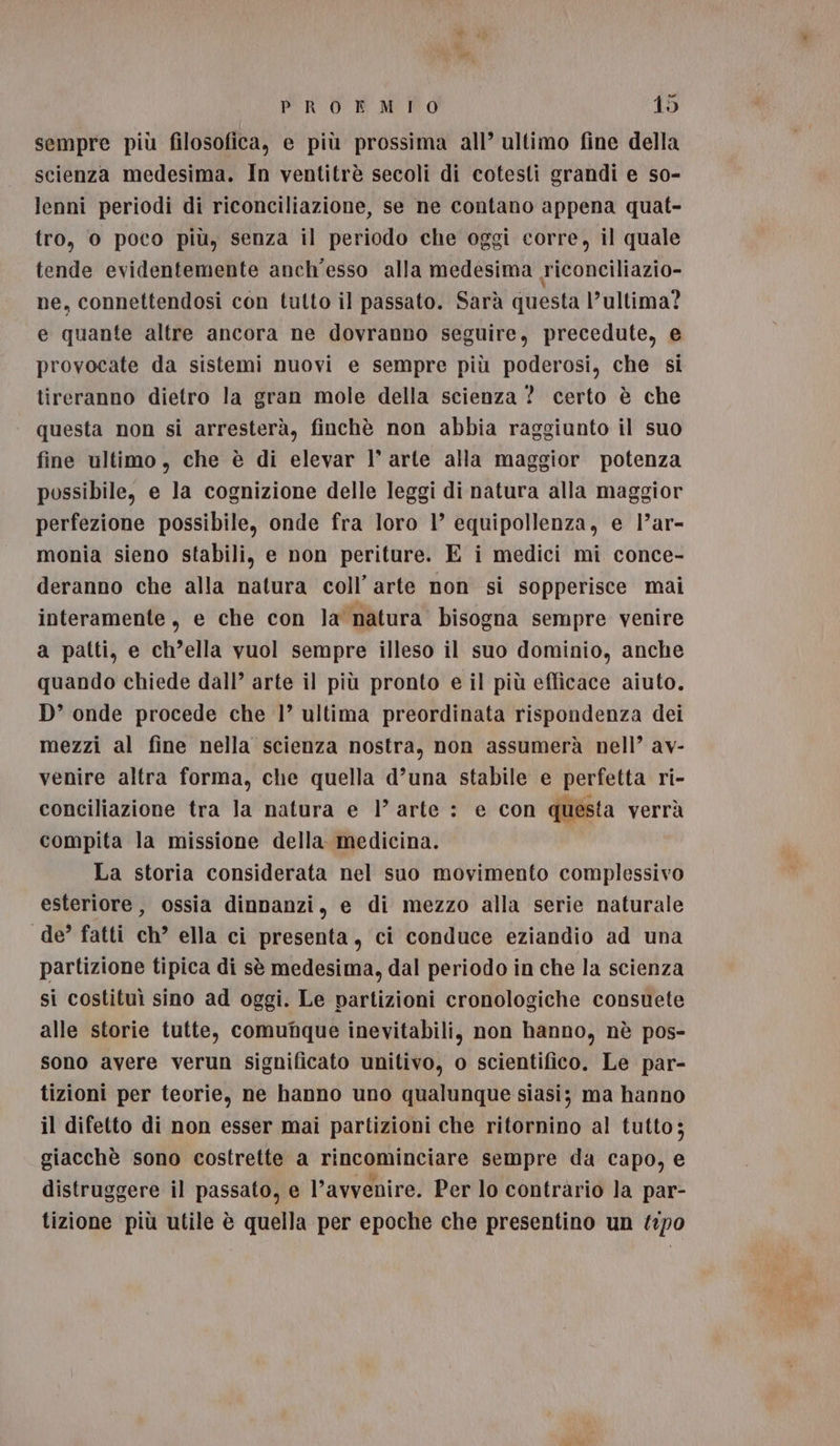 sempre più filosofica, e più prossima all’ ultimo fine della scienza medesima. In ventitrè secoli di cotesti grandi e so- lenni periodi di riconciliazione, se ne contano appena quat- tro, o poco più, senza il periodo che oggi corre, il quale tende evidentemente anch'esso alla medesima Ticonciliazio- ne, connettendosi con tutto il passato. Sarà questa l’ultima? e quante altre ancora ne dovranno seguire, precedute, e provocate da sistemi nuovi e sempre più poderosi, che si tireranno dietro la gran mole della scienza ? certo è che questa non si arresterà, finchè non abbia raggiunto il suo fine ultimo, che è di elevar I° arte alla maggior potenza possibile, e la cognizione delle leggi di natura alla maggior perfezione possibile, onde fra loro 1’ equipollenza, e l’ar- monia sieno stabili, e non periture. E i medici mi conce- deranno che alla natura coll’ arte non si sopperisce mai interamente, e che con la natura bisogna sempre venire a patti, e ch’ella vuol sempre illeso il suo dominio, anche quando chiede dall’ arte il più pronto e il più efficace aiuto, D’ onde procede che 1’ ultima preordinata rispondenza dei mezzi al fine nella scienza nostra, non assumerà nell’ av- venire altra forma, che quella d’una stabile e perfetta ri- conciliazione tra la natura e l’arte : e con questa verrà compita la missione della. medicina. La storia considerata nel suo movimento complessivo esteriore, ossia dinnanzi, e di mezzo alla serie naturale de’ fatti ch’ ella ci presenta, ci conduce eziandio ad una partizione tipica di sè medesima, dal periodo in che la scienza si costituì sino ad oggi. Le partizioni cronologiche consuete alle storie tutte, comuque inevitabili, non hanno, nè pos- sono avere verun significato unitivo, o scientifico. Le par- tizioni per teorie, ne hanno uno qualunque siasi; ma hanno il difetto di non esser mai partizioni che ritornino al tutto; giacchè sono costrette a rincominciare sempre da capo, e distruggere il passato, e l'avvenire. Per lo contrario la par- tizione più utile è quella per epoche che presentino un #0