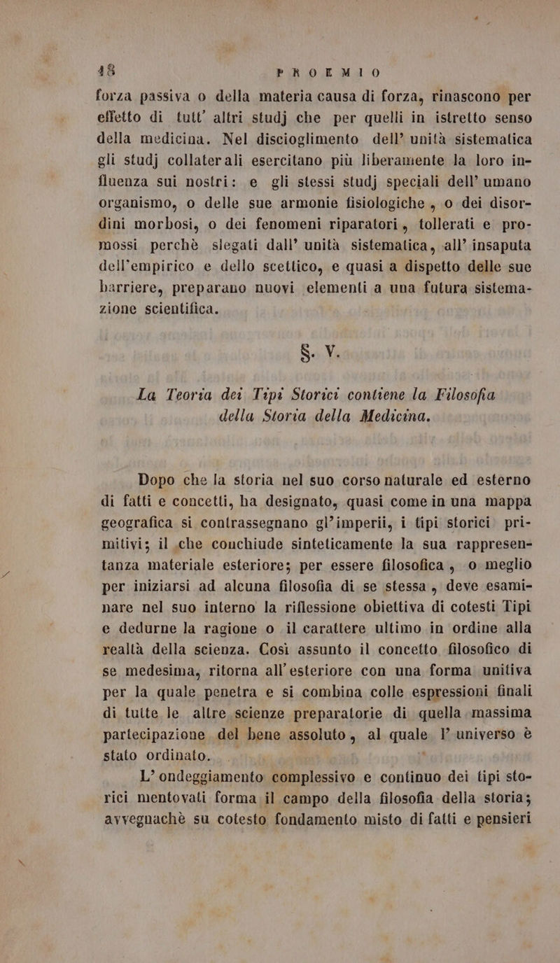 48 PROKLMIO forza passiva o della materia causa di forza, rinascono per effetto di tutt’ altri studj che per quelli in istretto senso della medicina. Nel discioglimento dell’ unità sistematica gli studj collaterali esercitano più liberamente la loro in- fluenza sui nostri: e gli stessi studj speciali dell’ umano organismo, o delle sue armonie fisiologiche , 0 dei disor- dini morbosi, o dei fenomeni riparatori, tollerati e pro- mossi perchè siegati dall’ unità sistematica, all’ insaputa dell’empirico e dello scettico, e quasi a dispetto delle sue barriere, preparano nuovi elementi a una futura sistema- zione scientifica. 8. V. La Teoria dei Tipi Storici contiene la Filosofia della Storia della Medicina. Dopo che la storia nel suo corso naturale ed esterno di fatti e concetti, ha designato, quasi come in una mappa geografica si contrassegnano gl’imperii, i tipi storici. pri- mitivi; il ,che couchiude sinteticamente la sua rappresen- tanza materiale esteriore; per essere filosofica , 0 meglio per iniziarsi ad alcuna filosofia di se stessa, deve esami- nare nel suo interno la riflessione obiettiva di cotesti Tipi e dedurne la ragione 0 .il carattere ultimo in ordine alla realtà della scienza. Così assunto il concetto filosofico di se medesima, ritorna all’esteriore con una forma unitiva per la quale penetra e si combina colle espressioni finali di tuite le altre. scienze preparatorie di quella massima partecipazione, del bene assoluto, al quale. 1’ universo è stato ordinato... ; L’ ondeggiamento complessivo e continuo dei tipi sto- rici mentovati forma il campo della filosofia della storia; avvegnachè su cotesto fondamento misto di fatti e pensieri