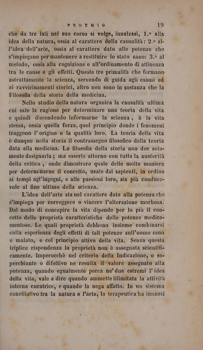 che da tre lati nel suo corso si volge, innalzasi, 1.° alla idea della natura, ossia al carattere della causalità: 2.0 al- l’idea dell’arte, ossia al carattere dato alle potenze che s’impiegano per mantenere a restituire lo stato sano: 3.° al metodo, ossia alla cognizione e all’ordinamento di attinenza tra le cause e gli effetti. Queste tre primalità che formano astrattamente la scienza, servendo di guida agli esami ed ai ravvicinamenti storici, allro non sono in sostanza che la Filosofia della storia della medicina, Nello studio della natura organica la causalità ultima cui sale la ragione per determinare una teoria della vita e quindi discendendo informarne la scienza, è la vita stessa, ossia quella forza, quel principio donde i fenomeni traggono l’ origine e la qualità loro. La teoria della vita è dunque nella storia il contrassegno filosofico della teoria data alla medicina. La filosofia della storia non dee sola- mente designarla 3 ma esserle attorno con tutta la austerità della critica, onde dimostrare quale delle molte maniere per determinarne il concetto, usate dai sapienti, in ordine ai tempi agl’ingegni, e alle passioni loro, sia più conduce- vole al fine ultimo della scienza. L'idea dell’arte sta nel carattere dato alla potenza che s'impiega per correggere o vincere l’alterazione morbosa. Dal modo di concepire la vita dipende per lo più il con- cetto delle proprietà caratteristiche delle potenze medica- mentose. Le quali proprietà debbono insieme combinarsi colla esperienza degli effetti di tali potenze sull’uomo sano e malato, e col principio attivo della vita. Senza questa triplice rispondenza la proprietà non è assegnata scientifi- camente. iImperocchè nel criterio della Indicazione, o s0- perchiante o difettivo ne resulta il valore assegnato alla potenza, quando egualmente pecca ne’due estremi 1’ idea della vita, vale a dire quando ammette illimitata la attività interna curatrice, e quando la nega affatto. In un sistema conciliativo tra la natura e ]’arte, la terapeutica ha innanzi