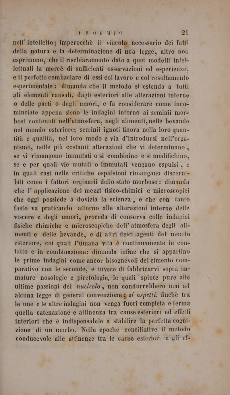 nell’ intelletto; imperocchè il vincolo necessario dei fatti della natura e la determinazione di una legge, altro non esprimono, che il rischiaramento dato a quei modelli inte!- lettuali Ja mercè di sufficienti osservazioni ed esperienze, e il perfetto combaciare di essi col lavoro e col resultamento esperimentale : dimanda che il metodo si estenda a tutti gli elementi causali, dagli esteriori alle alterazioni interne o delle parti o degli umori, e fa considerare come inco- minciate appena sieno le indagini intorno ai seminii mor- bosi contenuti nell’atmosfera, negli alimenti, nelle bevande nel mondo esteriore; seminii ignoti finora nella loro quan- tità e qualità, nel loro modo e via d’introdursi nell’orga- nismo, nelle più costanti alterazioni che vi determinano, se vi rimangono immutati o si combinino e si modifichino, se e per quali vie mutati o immutati vengano espulsi, e in quali casi nelle critiche espulsioni rimangano discerni- bili come i fattori orginarii dello stato morboso: dimanda che 1° applicazione dei mezzi fisico-chimici e microscopici che oggi pessiede a dovizia la scienza, e che con fanto fasto va praticando attorno alle alterazioni interne delle viscere e degli umori, proceda di conserva colle indagini fisiche chimiche e microscopiche dell’ atmosfera degli ali- menti e delle bevande, e di altri fisici agenti del mondo esteriore, coi quali l’umana vita è continuamente in con- tatto e in combinazione: dimanda infine che si appartino le prime indagini come ancor bisognevoli del cimento com- parativo con le seconde, e invece di fabbricarvi sopra im- mature nosologie e piretologie, le quali spinte pure alle ultime passioni del nucleolo, non condurrebbero mai ad alcuna legge di general convenzione.3 st aspetti, finchè tra le une e le altre indagini non venga fuori completa e ferma quella catenazione e attinenza tra cause esteriori ed effetti interiori che è indispensabile a stabilire la perfetta cogni- zione di un morbo. Nelle epoche conciliative il metodo conducevole alle attinenze tra le cause esteriori e gli ef-