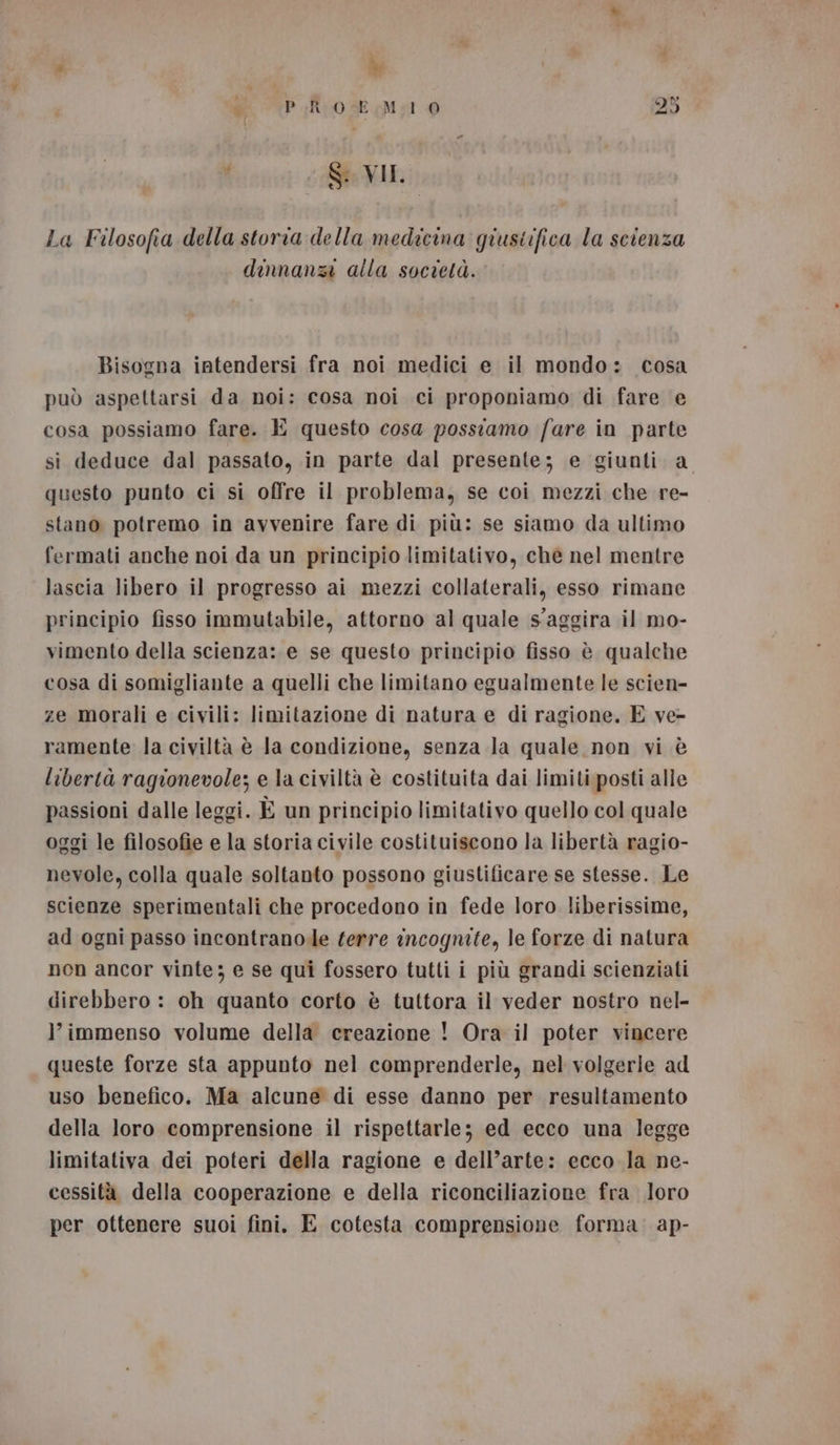 d \P_Rrose Ma 0 25 sp Gi CS VIL, La Filosofia della storia della medicina giustifica la scienza dinnanzi alla società. Bisogna intendersi fra noi medici e il mondo: cosa può aspettarsi da noi: cosa noi ci proponiamo di fare e cosa possiamo fare. E questo cosa possiamo fare in parte si deduce dal passato, in parte dal presente; e giunti a questo punto ci si offre il problema, se coi mezzi che re- stano potremo in avvenire fare di più: se siamo da ultimo fermati anche noi da un principio limitativo, che nel mentre lascia libero il progresso ai mezzi collaterali, esso rimane principio fisso immutabile, attorno al quale s'aggira il mo- vimento della scienza: e se questo principio fisso è qualche cosa di somigliante a quelli che limitano egualmente le scien- ze morali e civili: limitazione di natura e di ragione. E ve- ramente la civiltà è Ja condizione, senza la quale non vi è libertà ragionevole; e la civiltà è costituita dai limiti posti alle passioni dalle leggi. È un principio limitativo quello col quale oggi le filosofie e la storia civile costituiscono la libertà ragio- nevole, colla quale soltanto possono giustificare se stesse. Le scienze sperimentali che procedono in fede loro liberissime, ad ogni passo incontranole ferre incognite, le forze di natura non ancor vinte; e se qui fossero tutti i più grandi scienziati direbbero : oh quanto corto è tuttora il veder nostro nel- l'immenso volume della creazione ! Ora il poter vincere queste forze sta appunto nel comprenderle, nel volgerie ad uso benefico. Ma alcune di esse danno per resultamento della loro comprensione il rispettarle; ed ecco una legge limitativa dei poteri della ragione e dell’arte: ecco la ne- cessità della cooperazione e della riconciliazione fra loro per ottenere suoi fini, E cotesta comprensione forma. ap-