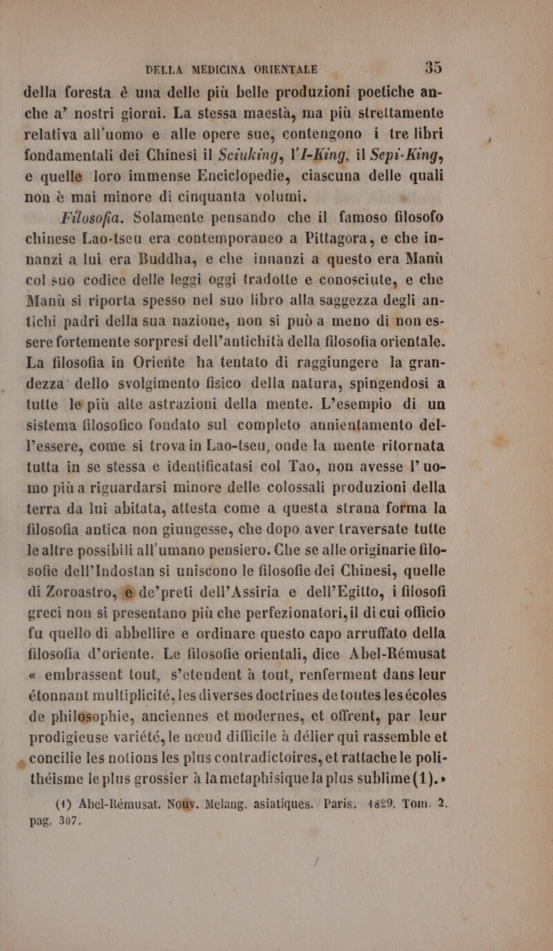 della foresta è una delle più belle produzioni poetiche an- che a’ nostri giorni. La stessa maestà, ma più strettamente relativa all'uomo e alle opere sue, contengono i tre libri fondamentali dei Chinesi il Scouking, l'I-Kîng, il Sepi-King, e quelle loro immense Enciclopedie, ciascuna delle quali non è mai minore di cinquanta volumi. 4 Filosofia. Solamente pensando che il famoso filosofo chinese Lao-tseu era contemporaneo a Pittagora, e che in- nanzi a lui era Buddha, e che innanzi a questo era Manù col suo codice delle leggi oggi tradotte e conosciute, e che Manù si riporta spesso nel suo libro alla saggezza degli an- tichi padri della sua nazione, non si può a meno di non es- sere fortemente sorpresi dell’antichità della filosofia orientale. La filosofia in Orierte ha tentato di raggiungere la gran- dezza' dello svolgimento fisico della natura, spingendosi a tutte le più alte astrazioni della mente. L’esempio di un sistema filosofico fondato sul completo annientamento del- l’essere, come si trova in Lao-tseu, onde la mente ritornata tutta in se stessa e identificatasi col Tao, non avesse l’ uo- mo più a riguardarsi minore delle colossali produzioni della terra da lui abitata, attesta come a questa strana forma la filosofia antica non giungesse, che dopo aver traversate tutte le altre possibili all’umano pensiero. Che se alle originarie filo- sofie dell’Indostan si uniscono le filosofie dei Chinesi, quelle di Zoroastro, @de’preti dell’Assiria e dell’Egitto, i filosofi greci non si presentano più che perfezionatori,il di cui officio fu quello di abbellire e ordinare questo capo arruffato della filosofia d’oriente. Le filosofie orientali, dice Abel-Rémusat « embrassent tout, s’etendent è tout, renferment dans leur étonnant multiplicité, les diverses doctrines de toutes les écoles de philosophie, anciennes et modernes, et offrent, par leur prodigieuse variété, le neeud difficile è délier qui rassemble et a concilie les notions les plus contradictoires, et rattache le poli- théisme le plus grossier à lametaphisiquela plus sublime (1).» (1) Abel-Rémusat. Noùy. Melang. asiatiques. Paris, 1329. Tom: 2. pag. 307.