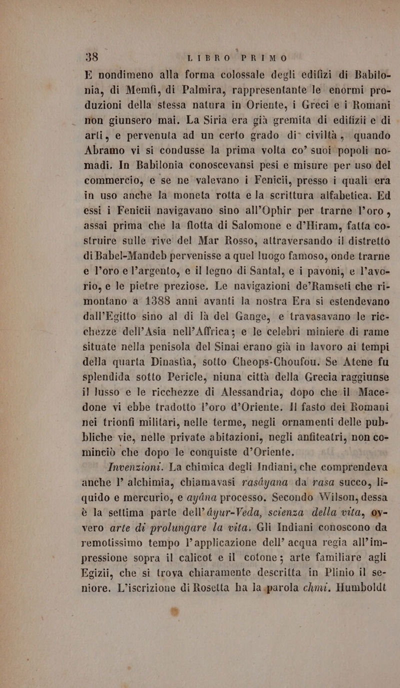 E nondimeno alla forma colossale degli edifizi di Babilo- nia, di Memfi, di Palmira, rappresentante le enormi pro- duzioni della stessa natura in Oriente, i Greci e i Romani non giunsero mai. La Siria era già gremita di edifizii e di arti, e pervenuta ad un certo grado di° civiltà, quando Abramo vi si condusse la prima volta co’ suoi popoli no- madi. In Babilonia conoscevansi pesi e misure per uso del commercio, e se ne valevano i Fenicii, presso i quali era in uso anche la moneta rotta e la scrittura alfabetica. Ed essi i Fenicii navigavano sino all’Ophir per trarne l'oro, assai prima che la flotta di Salomone e d’Hiram, fatta co- struire sulle rive del Mar Rosso, attraversando il distretto di Babel-Mandeb pervenisse a quel luogo famoso, onde trarne e l’oro e l’argento, e il legno di Santal, e i pavoni, e l’avo- rio, e le pietre preziose. Le navigazioni de’Ramseti che ri- montano a 1388 anni avanti la nostra Era si estendevano dall’Egitto sino al di là del Gange, e travasavano le ric- chezze dell'Asia nell’Affrica; e le celebri miniere di rame situate nella penisola del Sinai erano già in lavoro ai tempi della quarta Dinastìa, sotto Cheops-Choufou. Se Atene fu splendida sotto Pericle, niuna città della Grecia raggiunse il lusso e le ricchezze di Alessandria, dopo che-il Mace- done vi ebbe tradotto l’oro d’Oriente. Il fasto dei Romani nei trionfi militari, nelle terme, negli ornamenti delle pub- bliche vie, nelle private abitazioni, negli anfiteatri, non co- minciò che dopo le conquiste d'Oriente. Invenzioni. La chimica degli Indiani, che comprendeva anche 1° alchimia, chiamavasi rasdyana da rasa succo, li- quido e mercurio, e ayina processo. Secondo Wilson, dessa è la settima parte dell’ dyur-Veda, scienza della vita, 0v- vero arte di prolungare la vita. Gli Indiani conoscono da remotissimo tempo l’ applicazione dell’ acqua regia all’im- pressione sopra il calicot e il cotone; arte familiare agli Egizii, che si trova chiaramente descritta in Plinio il se- niore. L’iscrizione di Rosetta ha la «parola chmi. Humboldt =»