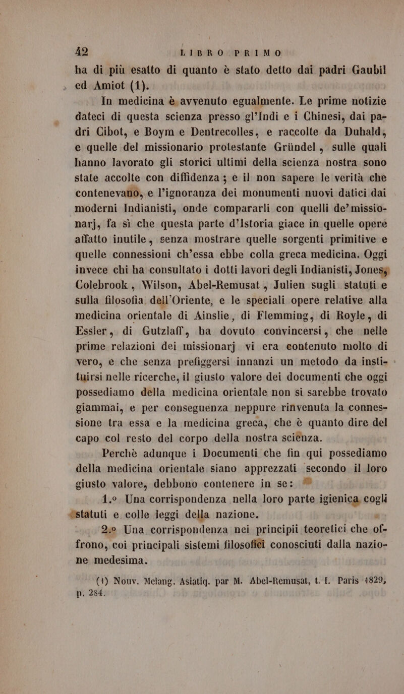 x ha di più esatto di quanto è stato detto dai padri Gaubil ed Amiot (1). In medicina è avvenuto egualmente. Le prime notizie dateci di questa scienza presso gl’Indi e i Chinesi, dai pa- dri Cibot, e Boym e Dentrecolles, e raccolte da Duhald, e quelle del missionario protestante Griindel, sulle quali hanno lavorato gli storici ultimi della scienza nostra sono state accolte con diffidenza ; e il non sapere le verità che contenevano, e l’ignoranza dei monumenti nuovi datici dai moderni Indianisti, onde compararli con quelli de’ missio- narj, fa sì che questa parte d’Istoria giace in quelle opere aflatto inutile, senza mostrare quelle sorgenti primitive e quelle connessioni ch’essa ebbe colla greca medicina. Oggi invece chi ha consultato i dotti lavori degli Indianisti, Jones} Colebrook , Wilson, Abel-Remusat, Julien sugli. statuti e sulla filosofia. dell'Oriente, e le speciali opere relative alla medicina orientale di Ainslie, di Flemming, di Royle, di Essier, di Gutzlaf, ha dovuto convincersi, che nelle prime relazioni dei missionarj vi era contenuto molto di vero, e che senza prefiggersi innanzi un metodo da insti- tuirsi nelle ricerche, il giusto valore dei documenti che oggi possediamo della medicina orientale non si sarebbe trovato giammai, e per conseguenza neppure rinvenuta la connes- sione tra essa e la medicina greca, che è quanto dire del capo col resto del corpo della nostra scienza. Perchè adunque i Documenti che fin qui possediamo della medicina orientale siano apprezzati secondo il loro giusto valore, debbono contenere in se: * 4.0. Una corrispondenza nella loro parte igienica cogli «statuti e. colle Jeggi della nazione. 3 2.0 Una corrispondenza nei principii teoretici che of- frono, coi principali sistemi filosofici conosciuti dalla nazio- ne medesima. (1) Nouv. Melang. Asiatiqg. par M. Abel-Remusat, t. I. Paris 1829, p. 254.