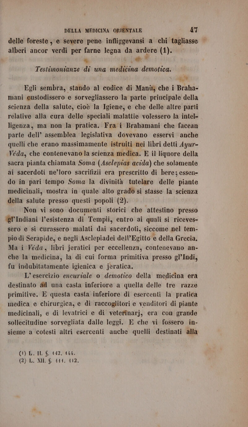 delle foreste, e severe pene infliggevansi a chi tagliasse alberi ancor verdi per farne legna da ardere (1). O DI br” Testimonianze di una medicina demotica. ) i . g,W Egli sembra, stando al codice di Manìù, che i Braha- mani eustodissero e sorvegliassero la parte principale della scienza della salute, cioè Ja Igiene, e che delle altre parti relative alla cura delle speciali malattie volessero la intel- ligenza, ma non la pratica. Fra i Brahamani che facean parte dell’ assemblea legislativa dovevano esservi anche quelli che erano massimamente istruiti nei libri detti Ayur- Veda, che contenevano la scienza medica. E il liquore della sacra pianta chiamata Soma (Asclepias acida) che solamente ai sacerdoti ne’loro sacrifizii era prescritto di bere; essen- do in pari tempo Soma la divinità tutelare delle piante medicinali, mostra in quale alto grado si stasse la scienza della salute presso questi popoli (2). Non vi sono documenti storici che attestino presso ‘gl’Indiani l’esistenza di Tempii, entro ai quali si riceves- sero e si curassero malati dai sacerdoti, siccome nel tem- pio di Serapide, e negli Asclepiadei delVEgitto e della Grecia, Ma i Veda, libri jeratici per eccellenza, contenevano an- che la medicina, la di cui forma primitiva presso gl’Indi, fu indubitatamente igienica e jèratica. L'esercizio encuriale o demotico della medicina era destinato ad una casta inferiore a quella delle tre razze primitive. E questa casta inferiore di esercenti la pratica medica e chirurgica, e di raccoglitori e venditori di piante medicinali, e di levatrici e di veterinarj, era con grande sollecitudine sorvegliata dalle leggi. E che vi fossero in- sieme a cotesti altri esercenti anche quelli destinati alla (1) L. IL $. 142, 444.