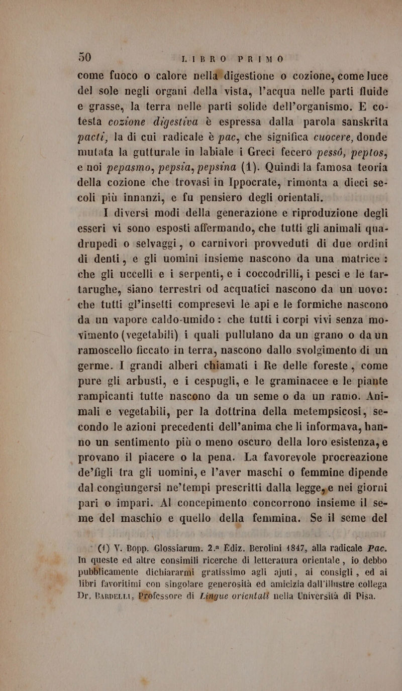 come fuoco o calore nella digestione o cozione, come luce del sole negli organi della vista, l’acqua nelle parti fluide e grasse, la terra nelle parti solide dell’organismo. E co- testa cozione digestiva è espressa dalla parola sanskrita pacti, la di cui radicale è pac, che significa cuocere, donde mutata la gutturale in labiale i Greci fecero pessò, peptos, e noi pepasmo, pepsia, pepsina (4). Quindi la famosa teoria della cozione che trovasi in Ippocrate, rimonta a dieci se- coli più innanzi, e fu pensiero degli orientali. I diversi modi della generazione e riproduzione degli esseri vi sono esposti affermando, che tutti gli animali qua- drupedi o ‘selvaggi, o carnivori provveduti di due ordini di denti, e gli uomini insieme nascono da una matrice : che gli uccelli e i serpenti, e i coccodrilli, i pesci e Je tar- tarughe, siano terrestri od acquatici nascono da un uovo: che tutti gl’insetti compresevi le api e le formiche nascono da un vapore caldo-umido : che tutti i corpi vivi senza mo- vimento (vegetabili) i quali pullulano da un grano o da un ramoscello ficcato in terra, nascono dallo svolgimento di un germe. I grandi alberi chiamati i Re delle foreste, come pure gli arbusti, e i cespugli, e le graminacee e le piante rampicanti tutte nascono da un seme o da un ramo. Ani- mali e vegetabili, per la dottrina della metempsicosi, se- condo le azioni precedenti dell’anima che li informava, han- no un sentimento più o meno oscuro della loro esistenza, e provano il piacere o la pena. La favorevole procreazione de’figli tra gli uomini, e l’aver maschi o femmine dipende dal. congiungersi ne’tempi prescritti dalla leggeye nei giorni pari o impari. Al concepimento concorrono insieme il se- me del maschio e quello della femmina. Se il seme del (4) V. Bopp. Glossiarum. 2.8 Ediz. Berolini 1847, alla radicale Pac. In queste ed altre consimili ricerche di letteratura orientale, io debbo pubblicamente dichiararmi gratissimo agli ajuti, ai consigli, ed ai libri favoritimi con singolare generosità ed amicizia dall’illustre collega Dr, BARDELLI, Professore di Zirigue orientati nella Università di Pisa.