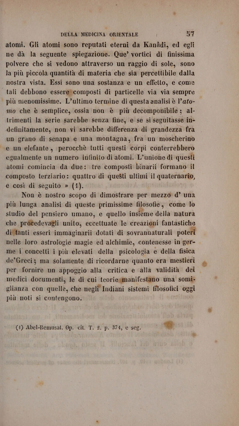 atomi. Gli atomi sono reputati eterni da Kanddi, ed egli ne dà la seguente spiegazione. Que’ vortici di finissima polvere che si vedono attraverso un raggio di sole, sono la più piccola quantità di materia che sia percettibile dalla nostra vista. Essi seno una sostanza e un effetto, e come tali debbono essere composti di particelle via via sempre più menomissime. L’ultimo termine di questa analisi è ’ato- mo che è semplice, ossia non è più decomponibile; al- trimenti la serie sarebbe senza fine, e se si seguitasse in- definitamente, non vi sarebbe differenza di grandezza fra un grano di senapa e una montagna, fra un moscherino e un elefante, perocchè lutti questi corpi conterrebbero egualmente un numero infinito di atomi. L’unione di ‘questi atomi comincia da due: tre composti binarii formano il composto terziario: quattro di questi ultimi il quaternario, e così di seguito » (4). Non è nostro scopo di dimostrare per mezzo d’ una più lunga analisi di queste primissime filosofie, come lo studio del pensiero umano, e quello insieme della natura che procedevagli unito, eccettuate le creazioni fantastiche di'tanti esseri immaginarii dotati di sovrannaturali poteri nelle loro astrologie magie ed alchimie, contenesse in ger- me i concetti i più elevati della psicologia e della fisica de’Greci; ma solamente di ricordarne quanto era mestieri per fornire un appoggio alla critica e alla validità dei medici documenti, le di cui teoriexmanifestano una somi- glianza con quelle, che negli Indiani sistemi filosofici oggi più noti si contengono. (1) Abel-Remusat. Op. cit. T. 2, p. 374, e seg, #