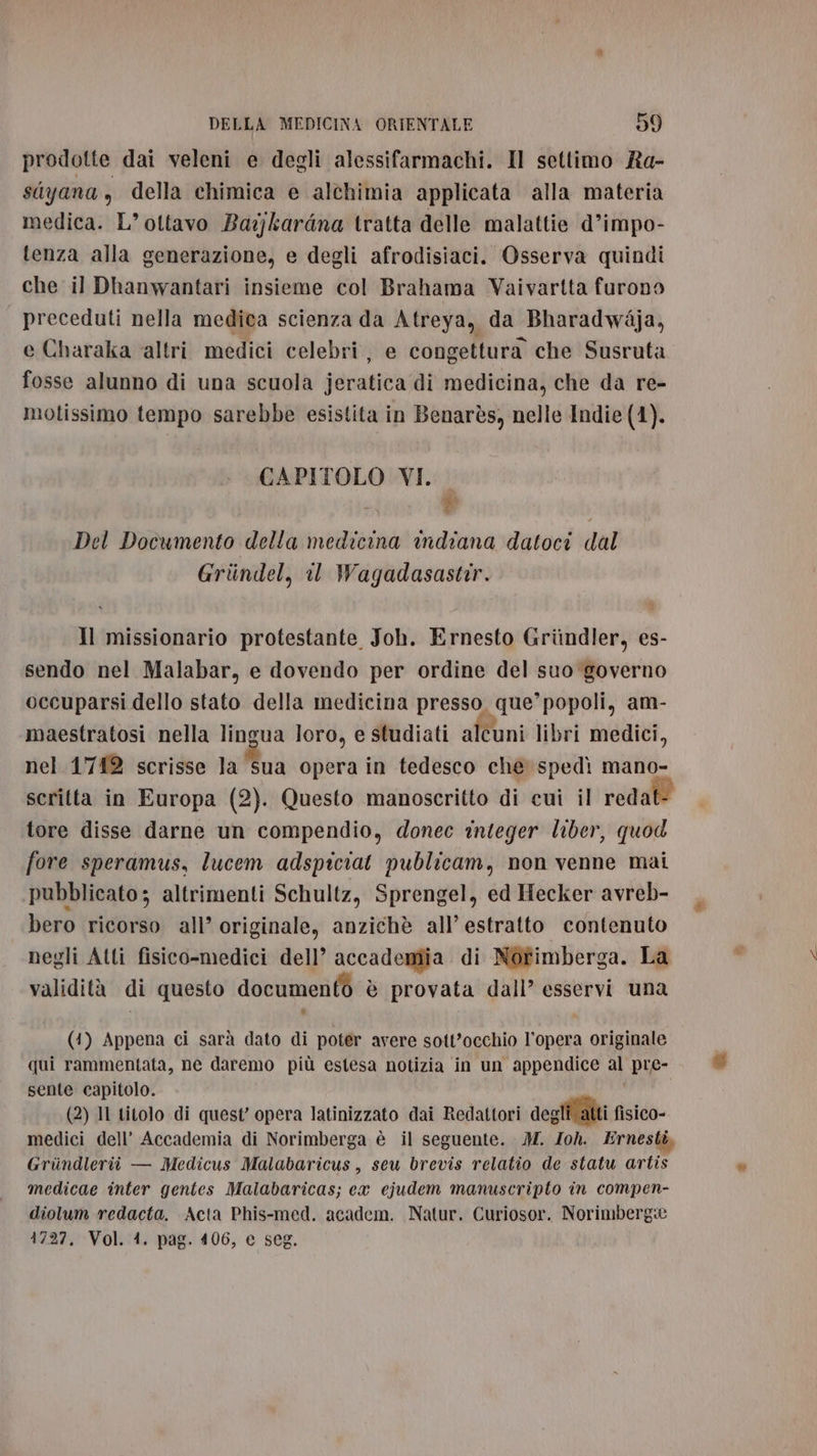 prodotte dai veleni e degli alessifarmachi. Il settimo Ra- sayana , della chimica è alchimia applicata alla materia medica. L’ ottavo Ba:jkardna tratta delle malattie d’impo- tenza alla generazione, e degli afrodisiaci. Osserva quindi che il Dhanwantari insieme col Brahama Vaivartta furono preceduti nella medica scienza da Atreya, da Bharadwdja, e Charaka ‘altri medici celebri, e congettura che Susruta fosse alunno di una scuola jeratica di medicina, che da re- moltissimo tempo sarebbe esistita in Benarès, nelle Indie (4). CAPITOLO VI. a # Del Documento della medicina indiana datoci dal Grindel, il Wagadasastir. Il missionario protestante Joh. Ernesto Griindler, es- sendo nel Malabar, e dovendo per ordine del suo governo occuparsi dello stato della medicina presso, que’ popoli, am- maestratosi nella lingua loro, e studiati alcuni libri medici, nel 1'712 scrisse la sua opera in tedesco che spedì mano- scritta in Europa (2). Questo manoscritto di cui il reda tore disse darne un compendio, donec integer liber, quod fore speramus, lucem adspiciat publicam, non venne mai pubblicato; altrimenti Schultz, Sprengel, ed Hecker avreb- bero ricorso all’ originale, anzichè all’ estratto contenuto negli Atti fisico-medici dell’ accademia di Notimberga. La validità di questo documento è provata dall’ esservi una (4) Appena ci sarà dato di poter avere sott'occhio l’opera originale qui rammentata, ne daremo più estesa notizia in un appendice al pre- sente capitolo. (2) Il titolo di quest’ opera latinizzato dai Redattori degli atti fisico- medici dell’ Accademia di Norimberga è il seguente. M. Zoh. Ernestè Grindleriù — Medicus Malabaricus, seu brevis relatio de statu artis medicae inter gentes Malabaricas; ca ejudem manuscripto in compen- diolum redacta. Acta Phis-med. academ. Natur. Curiosor. Norimberg® 1727. Vol. 4. pag. 406, e seg.