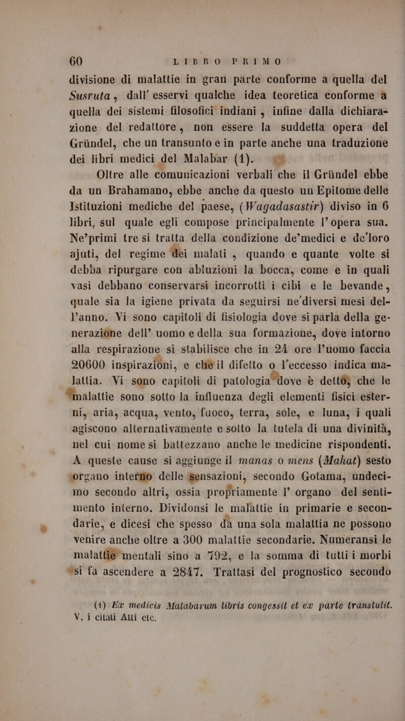 divisione di malattie in gran parte conforme a quella del Susruta, dall’ esservi qualche idea teoretica conforme a quella dei sistemi filosofici indiani , infine dalla dichiara- zione del redattore, non essere la suddetta opera del Griindel, che un transunto e in parte anche una traduzione dei libri medici del Malabar (1). Oltre alle comunicazioni verbali che il Griindel ebbe da un Brahamano, ebbe anche da questo un Epitome delle Istituzioni mediche del paese, (Wagadasastir) diviso in 6 libri, sul quale egli compose principalmente 1’ opera sua. Ne’primi tre si tratta della condizione de’medici e de'loro ajuti, del regime dei malati s quando e quante volte si debba ripurgare con abluzioni la bocca, come e in quali vasi debbano conservarsi incorrotti i cibi e le bevande, quale sia la igiene privata da seguirsi ne diversi mesi del- l’anno. Vi sono capitoli di fisiologia dove si parla della ge- “nerazione dell’ uomo e della sua formazione, dove intorno alla respirazione si stabilisce che in 24 ore l’uomo faccia 20600 inspirazioni, e che il difetto o l'eccesso indica ma- lattia. Vi sono capitoli di patologia dove è dettò} che le “malattie sono sotto la influenza degli elementi fisici ester- ni, aria, acqua, vento, fuoco, terra, sole, e luna, i quali agiscono alternativamente e sotto la tutela di una divinità, nel cui nome si battezzano anche le medicine rispondenti. A queste cause si aggiunge il manas 0 mens (Mahat) sesto ‘organo interno delle ‘sensazioni, secondo Gotama, undeci- mo secondo altri, ossia propriamente 1° organo del senti- mento interno. Dividonsi le malattie in primarie e secon- darie, e dicesi che spesso dà una sola malattia ne possono venire anche oltre a 300 malattie secondarie. Numeransi le malattie mentali sino a 792, e la somma di tutti i morbi “si fa ascendere a 2847. Trattasi del prognostico secondo (1) Ex medicis Malabarum libris congessit et ex parte transtulit. V.i citati Atti etc.