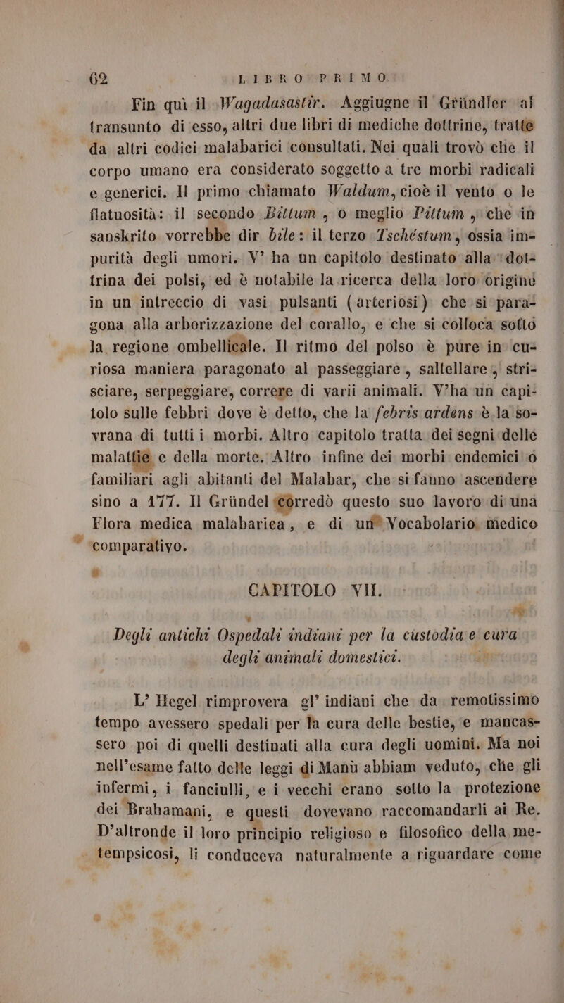 Fin quì il Wagadasastir. Aggiugne il Griindler ai transunto di esso, altri due libri di mediche dottrine, tratte da altri codici malabarici ‘consultati. Nei quali trovò che il corpo umano era considerato soggetto a tre morbi radicali e generici, Il primo chiamato Wal/dum, cioè il vento o le flatuosità: il ‘secondo Bilum , 0 meglio Pittum y che in sanskrito vorrebbe dir dz/e: il terzo Tschestum, ossia im- purità degli umori. VW’ ha un capitolo destinato alla: 1dot- trina dei polsi, ed è notabile la ricerca della loro ‘originè in un intreccio di vasi pulsanti (arteriosi ). che. si para- gona alla arborizzazione del corallo, e che si colloca sotto la regione ombellicale. Il ritmo del polso è pure in cu- riosa maniera paragonato al passeggiare , saltellare, stri- sciare, serpeggiare, correre di varii animali. V'ha un capi: tolo sulle febbri dove è detto, che la febris ardens è.la so- vrana di tutti i morbi. Altro capitolo tratta dei segni ‘delle malattie e della morte. Altro infine dei morbi: endemici! 0 familiari agli abitanti del Malabar, che: si fanno ascendere sino a 177. Il Griindel icorredò polen suo lavoro di una Flora medica malabariea, e di ud Vocabolario medico comparativo. 6 CAPITOLO . VII. ‘ DI Degli antichi Ospedali indiani per la custodia e cura degli animali domestici. L’ Hegel rimprovera gl’ indiani che da. remotissimo tempo avessero spedali per la cura delle bestie, e mancas- sero poi di quelli destinati alla cura degli uomini. Ma noi nell’esame fatto delle leggi di Manù abbiam veduto, chie gli infermi, i fanciulli, e i vecchi erano sotto la. protezione dei Brabamani, e questi dovevano raccomandarli ai Re. D'altronde il loro principio religioso e filosofico della, me- tempsicosi, li conduceva naturalmente a riguardare come