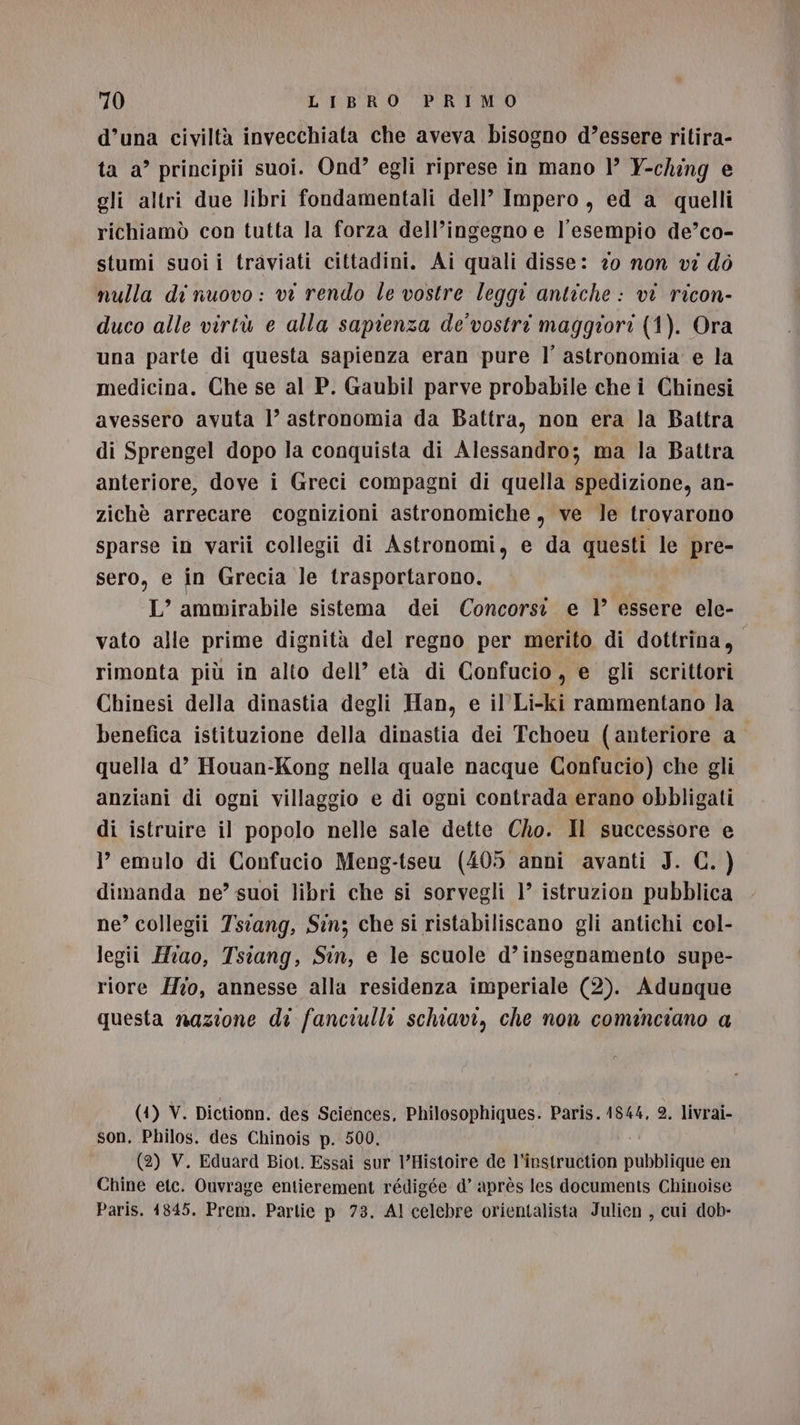 d’una civiltà invecchiata che aveva bisogno d’essere ritira- ta a” principii suoi. Ond” egli riprese in mano ’’ Y-ching e gli altri due libri fondamentali dell’ Impero, ed a quelli richiamò con tutta la forza dell’ingegno e l'esempio de’co- stumi suoi i traviati cittadini. Ai quali disse: zo non vi dò nulla di nuovo: vi rendo le vostre leggi antiche : vi ricon- duco alle virtù e alla sapienza de'vostri maggiori (1). Ora una parte di questa sapienza eran pure l’ astronomia e la medicina. Che se al P. Gaubil parve probabile che i Chinesi avessero avuta |’ astronomia da Battra, non era la Battra di Sprengel dopo la conquista di Alessandro; ma la Battra anteriore, dove i Greci compagni di quella spedizione, an- zichè arrecare cognizioni astronomiche, ve le trovarono sparse in varii collegii di Astronomi, e da questi le pre- sero, € in Grecia le trasportarono. L’ ammirabile sistema dei Concorsi. e 1’ essere ele- vato alle prime dignità del regno per merito di dottrina, rimonta più in alto dell’ età di Confucio, e gli scrittori Chinesi della dinastia degli Han, e il'Li-ki rammentano la benefica istituzione della dinastia dei Tchoeu (anteriore a quella d’ Houan-Kong nella quale nacque Confucio) che gli anziani di ogni villaggio e di ogni contrada erano obbligati di istruire il popolo nelle sale dette Cho. Il successore e ? emulo di Confucio Meng-tseu (405 anni avanti J. C. ) dimanda ne’ suoi libri che si sorvegli 1° istruzion pubblica ne’ collegii 7siang, Sin; che si ristabiliscano gli antichi col- legii Hrao, Tsiang, Sin, e le scuole d’insegnamento supe- riore Ho, annesse alla residenza imperiale (2). Adunque questa nazione di fanciulli schiavi, che non cominciano a (1) V. Dictionn. des Sciences, Philosophiques. Paris. 1844, 2. livrai- son. Philos. des Chinois p. 500. (2) V. Eduard Biot. Essai sur l’Histoire de l’instruction pubblique en Chine etc. Ouvrage entierement rédigée d’ après les documents Chinoise Paris. 4845. Prem. Parlie p 73. Al celebre orientalista Julien , cui dob-