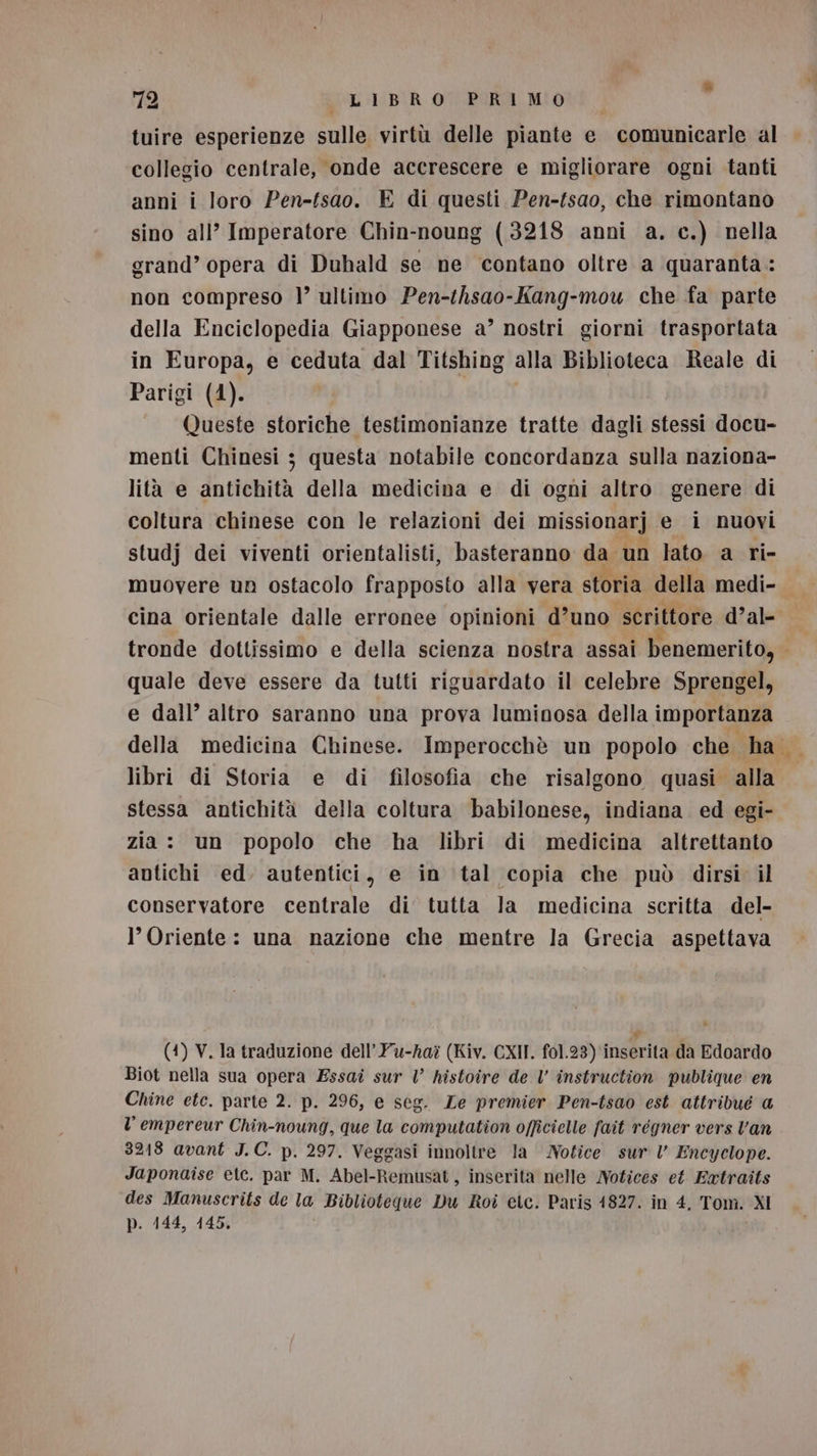 » 72 LIBRO PRIMO tuire esperienze sulle virtù delle piante e comunicarle al collegio centrale, onde accrescere e migliorare ogni tanti anni i loro Pen-fsao. E di questi Pen-fsao, che rimontano sino all’ Imperatore Chin-noung (3218 anni a. c.) nella grand’ opera di Duhald se ne contano oltre a quaranta : non compreso |’ ultimo Pen-thsao-Kang-mou che fa parte della Enciclopedia Giapponese a’ nostri giorni trasportata in Europa, e ceduta dal Titshing alla Biblioteca Reale di Parigi (4). Queste storiche testimonianze tratte dagli stessi docu- menti Chinesi 3 questa notabile concordanza sulla naziona- lità e antichità della medicina e di ogni altro genere di coltura chinese con le relazioni dei missionarj e i nuovi studj dei viventi orientalisti, basteranno da un lato a ri- muovere un ostacolo frapposto alla vera storia della medi-. cina orientale dalle erronee opinioni d’uno scrittore d’al- tronde dottissimo e della scienza nostra assai benemerito, quale deve essere da tutti riguardato il celebre Sprengel, e dall’ altro saranno una prova luminosa della importanza della medicina Chinese. Imperocchè un popolo che. ha libri di Storia e di filosofia che risalgono quasi alla stessa antichità della coltura babilonese, indiana ed egi- zia : un popolo che ha libri di medicina altrettanto antichi ed. autentici, e in tal copia che può dirsi il conservatore centrale di’ tutta la medicina scritta del- l’ Oriente: una nazione che mentre la Grecia aspettava (4) V. la traduzione dell’Yu-ha? (Kiv. CXII. f01.23) inserita da Edoardo Biot nella sua opera Essai sur V histoire de V instruction publique en Chine etc. parte 2. p. 296, e seg. Ze premier Pen-tsao est attribué @ l empereur Chin-noung, que la computation officielle fait régner vers Van 3218 avant J.C. p. 297. Veggasi innoltre la Notice sur lV Encyclope. Japonaise etc. par M. Abel-Remusat, inserita nelle Notices et Extraits des Manuscrits de la Biblioteque Du Roi etc. Paris 1827. in 4, Tom. XI p. 144, 145.