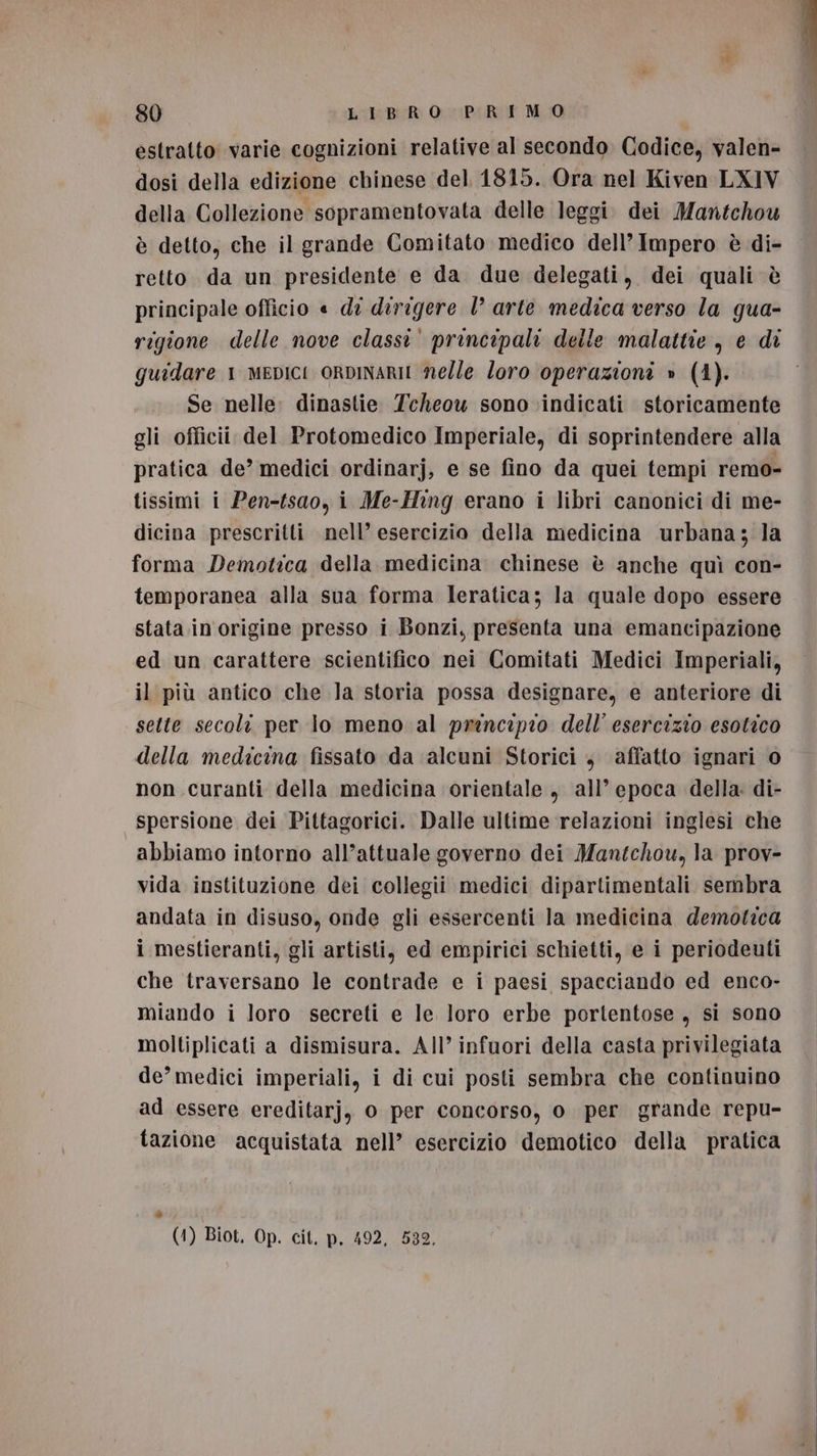 estratto varie cognizioni relative al secondo Codice, valen- dosi della edizione chinese del 1815. Ora nel Kiven LX1V della Collezione sopramentovata delle leggi. dei Mantchou è detto, che il grande Comitato medico dell’Impero è di- retto da un presidente e da due delegati, dei quali è principale officio « di dirigere 1° arte medica verso la gua- rigione delle nove classi’ principali delle malattie, e di guidare 1 mepICI ORDINARII nelle Zoro operazioni » (4). . Se nelle dinastie Tcheou sono indicati storicamente gli officii del Protomedico Imperiale, di soprintendere alla pratica de’ medici ordinarj, e se fino da quei tempi remo- tissimi i Pen-fsao, i Me-Hing erano i libri canonici di me- dicina prescritti nell’ esercizio della medicina urbana; la forma Demotica della medicina. chinese è anche quì con- temporanea alla sua forma Ieratica; la quale dopo essere stata in origine presso i Bonzi, presenta una emancipazione ed un carattere scientifico nei Comitati Medici Imperiali, il più antico che la storia possa designare, e anteriore di sette secoli per lo meno al prencipio dell’ esercizio esotico della medicina fissato da ‘alcuni Storici , affatto ignari 0 non .curanti della medicina orientale , all’ epoca della: di- spersione dei Pittagorici. Dalle ultime relazioni inglesi che abbiamo intorno all’attuale governo dei Mantchou, la prov- vida instituzione dei collegii medici dipartimentali sembra andata in disuso, onde gli essercenti la medicina demotica i mestieranti, gli artisti, ed empirici schietti, e i periodeuti che traversano le contrade e i paesi spacciando ed enco- miando i loro secreti e le loro erbe portentose , si sono moltiplicati a dismisura. All’ infuori della casta privilegiata de’ medici imperiali, i di cui posti sembra che continuino ad essere ereditarj, 0 per concorso, o per grande repu- tazione acquistata nell’ esercizio demotico della pratica è (1) Biot. Op. cit. p. 492, 532,