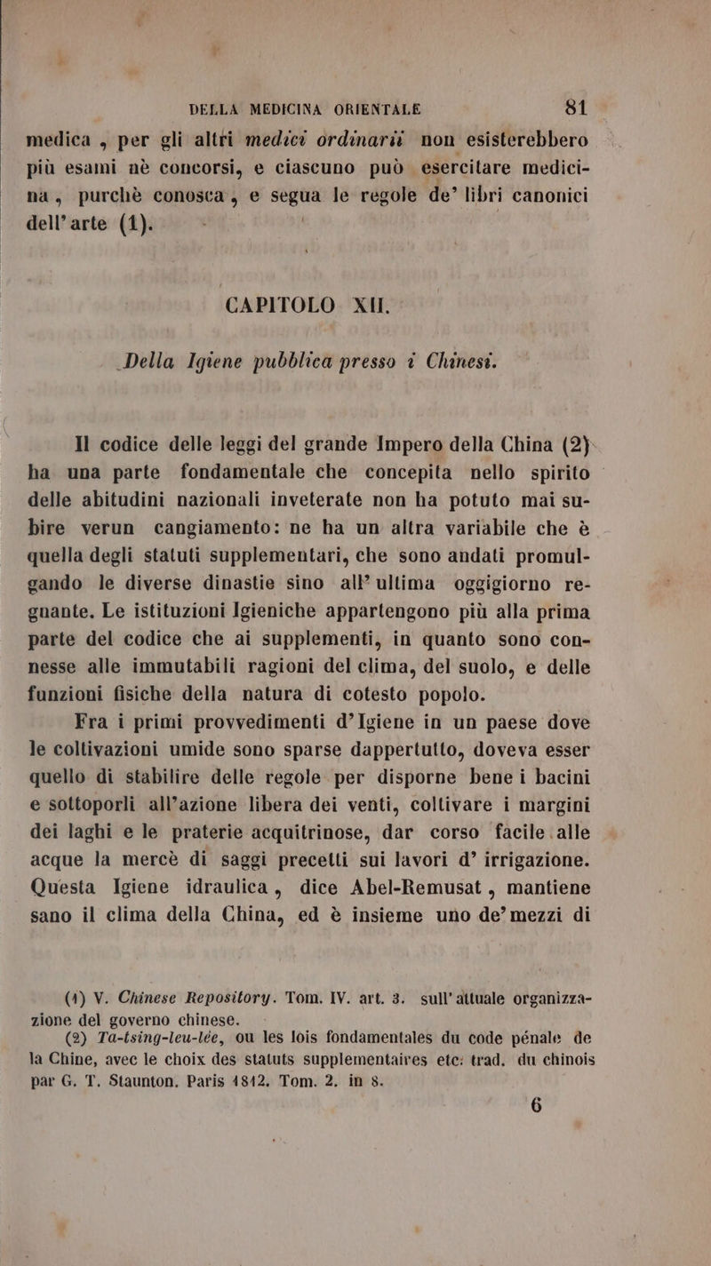 medica , per gli altri medzev ordinarii. non esisterebbero più esami nè concorsi, e ciascuno può esercitare medici- na, purchè conosca, e segua le regole de libri canonici dell’arte (1). CAPITOLO XII, Della Igiene pubblica presso i Chinest. Il codice delle leggi del grande Impero della China (2). ha una parte fondamentale che concepita nello spirito delle abitudini nazionali inveterate non ha potuto mai su- bire verun cangiamento: ne ha un altra variabile che è quella degli statuti supplementari, che sono andati promul- gando le diverse dinastie sino all’ ultima oggigiorno re- gnante. Le istituzioni Igieniche appartengono più alla prima parte del codice che ai supplementi, in quanto sono con- nesse alle immutabili ragioni del clima, del suolo, e delle funzioni fisiche della natura di cotesto popolo. Fra i primi provvedimenti d’Igiene in un paese dove le coltivazioni umide sono sparse dappertutto, doveva esser quello di stabilire delle regole per disporne bene i bacini e sottoporli all’azione libera dei venti, coltivare i margini dei laghi e le praterie acquitrinose, dar corso facile . alle acque la mercè di saggi precetti sui lavori d’ irrigazione. Questa Igiene idraulica, dice Abel-Remusat, mantiene sano il clima della China, ed è insieme uno de’ mezzi di (41) V. Chinese Repository. Tom. IV. art. 3. sull’attuale organizza- zione del governo chinese. (2) Ta-tsing-leu-lee, ou les lois fondamentales du code pénale de la Chine, avec le choix des statuts supplementaires etc: trad. du chinois par G. T. Staunton. Paris 48412. Tom. 2. in 8. 6