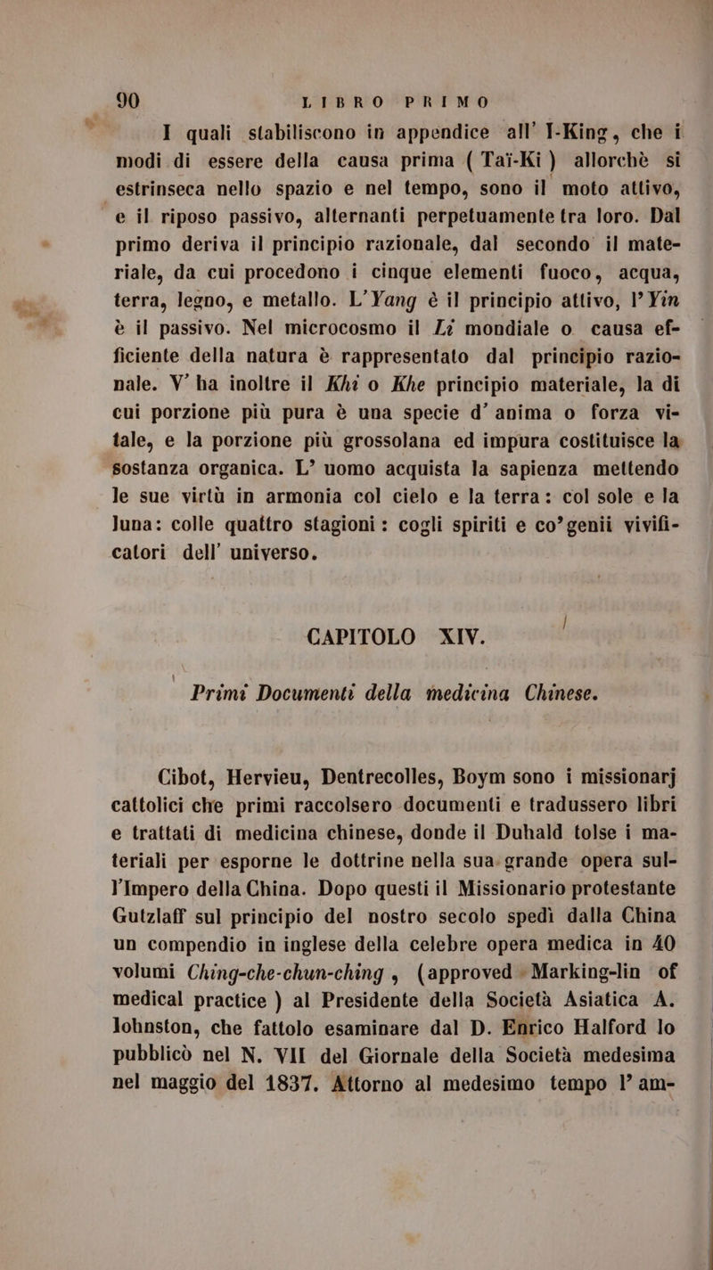 I quali stabiliscono in appendice all’ I-King, che i modi di essere della causa prima ( Tai-Ki ) allorchè si estrinseca nello spazio e nel tempo, sono il moto attivo, primo deriva il principio razionale, dal secondo il mate- riale, da cui procedono i cinque elementi fuoco, acqua, terra, legno, e metallo. L’Yang è il principio attivo, 1’ Yin è il passivo. Nel microcosmo il Zî mondiale o causa ef- ficiente della natura è rappresentato dal principio razio- nale. V ha inoltre il KA o Khe principio materiale, la di cui porzione più pura è una specie d’ anima o forza vi- tale, e la porzione più grossolana ed impura costituisce la sostanza organica. L° uomo acquista la sapienza mettendo le sue virtù in armonia col cielo e la terra: col sole e la luna: colle quattro stagioni : cogli spiriti e co’genii vivifi- catori dell’ universo. CAPITOLO XIV. : Primi Documenti della medicina Chinese. Cibot, Hervieu, Dentrecolles, Boym sono i missionarj cattolici che primi raccolsero documenti e tradussero libri e trattati di medicina chinese, donde il Duhald tolse i ma- teriali per esporne le dottrine nella sua. grande opera sul- l'Impero della China. Dopo questi il Missionario protestante Gutzlaff sul principio del nostro secolo spedì dalla China un compendio in inglese della celebre opera medica in 40 volumi Ching-che-chun-ching $ (approved » Marking-lin of medical practice ) al Presidente della Società Asiatica A. Johnston, che fattolo esaminare dal D. Enrico Halford lo pubblicò nel N. VII del Giornale della Società medesima nel maggio del 1837. Attorno al medesimo tempo 1’ am-