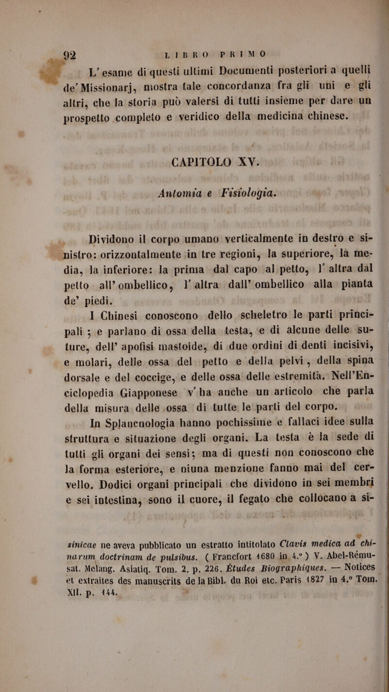 L'esame di questi ultimi Documenti posteriori a quelli de’ Missionarj, mostra tale concordanza fra gli uni e gli altri, che la storia può valersi di tutti insieme per dare un prospetto completo e veridico della medicina chinese. » CAPITOLO XV. Antomia e Fastologia. ib Dividono il corpo umano verticalmente in destro e si- nistro: orizzontalmente in tre regioni, la superiore, la me- dia, la inferiore: la prima dal capo al petto, 1 altra dal petto. all’ ombellico, 1’ altra dall’ ombellico alla pianta de’ piedi. i I Chinesi conoscono dello scheletro le parti princi- pali ; e parlano di ossa della testa, ‘e di alcune delle su- ture, dell’ apofisi mastoide, di due ordini di denti incisivi, e molari, delle ossa del. petto e della pelvi, della spina dorsale e del coccige, e delle ossa delle estremità. Nell’En- ciclopedia Giapponese v.ha anche un articolo che parla della misura. delle ;ossa di tutte le parti del corpo. In Splancnologia hanno pochissime e fallaci idee sulla struttura e situazione degli organi. La testa è la sede di tutti gli organi dei sensi; ma di questi non conoscono che la forma esteriore, e niuna menzione fanno mai del cer- vello. Dodici organi principali che dividono in sei membri e sei intestina, sono il cuore, il fegato che collocano a si- sinicae ne aveva pubblicato un estratto intitolato Clavis medica ad chi- narum doctrinam de pulsibus. ( Francfort 41680 in 4.° ) V. Abel-Rému- sat. Melang. Asiatiq. Tom. 2. p. 226. Études Biographiques. — Notices . et extraites des manuscrits de la Bibl]. du Roì etc. Paris 1827 in 4,° Tom. | XII. p. 4144. i