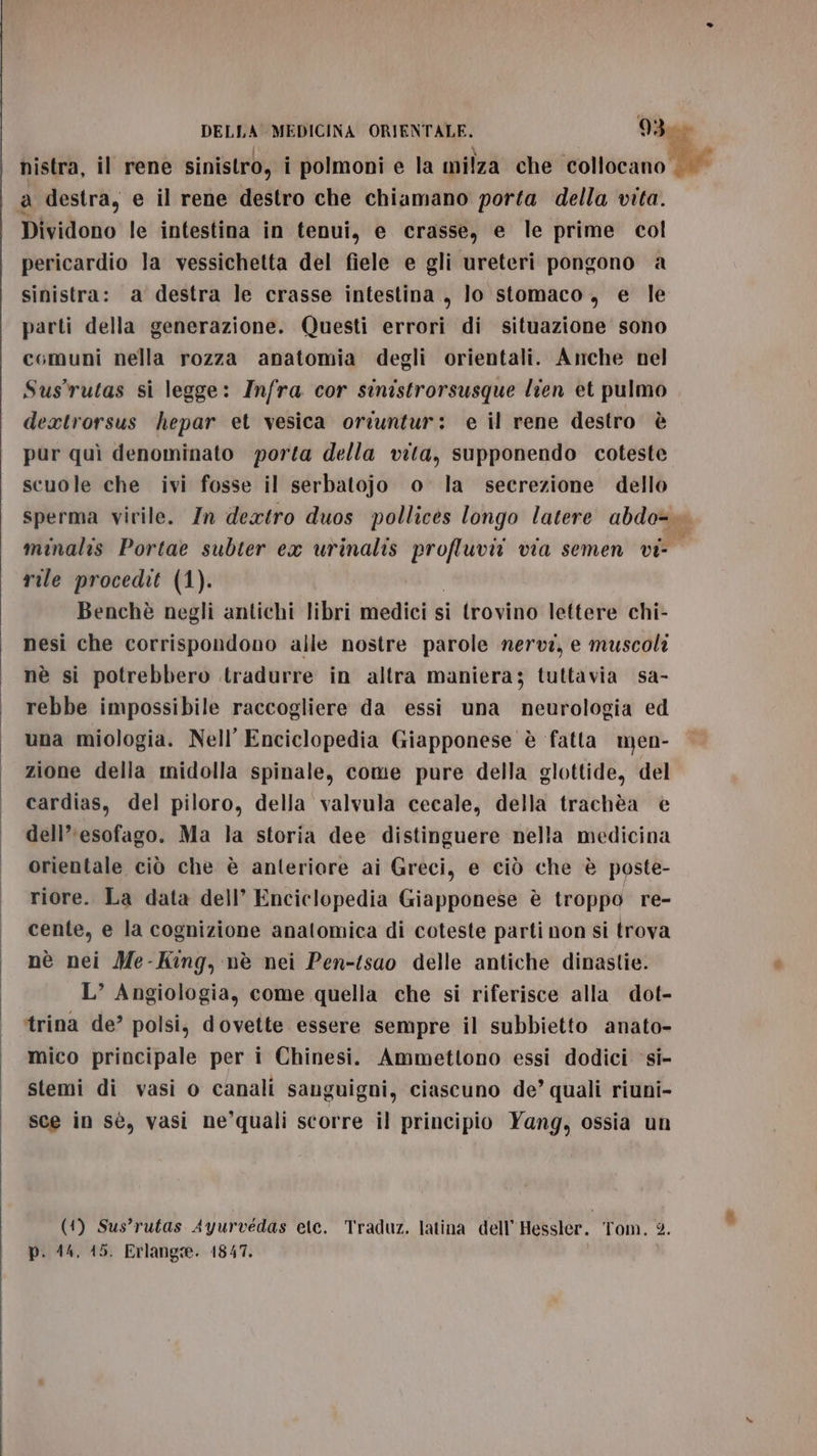 nistra, il rene sinistro, i polmoni e la milza che give III a destra, e il rene destro che chiamano porta della vita. Dividono le intestina in tenui, e crasse, e le prime col pericardio la vessichetta del fiele e gli ureteri pongono a sinistra: a destra le crasse intestina , lo stomaco, e le parti della generazione. Questi errori di situazione sono comuni nella rozza anatomia degli orientali. Anche nel Sus'rutas si legge: Infra cor sinistrorsusque lien et pulmo dextrorsus hepar et vesica oriuntur: e il rene destro è pur quì denominato porta della vita, supponendo coteste scuole che ivi fosse il serbatojo o la secrezione dello sperma virile. In deatro duos pollices longo latere abdo=&gt; minalis Portae subter ex urinalis la via semen vi- rile procedit (1). Benchè negli antichi libri medici si trovino lettere chi- nesi che corrispondono alle nostre parole nervi, e muscoli nè si potrebbero tradurre in altra maniera; tuttavia sa- rebbe impossibile raccogliere da essi una neurologia ed una miologia. Nell’ Enciclopedia Giapponese è fatta men- zione della midolla spinale, come pure della glottide, del cardias, del piloro, della valvula cecale, della trachèa è dell’'esofago. Ma la storia dee distinguere nella medicina orientale ciò che è anteriore ai Greci, e ciò che è poste- riore. La data dell’ Enciclopedia Giapponese è troppo re- cente, e la cognizione anatomica di coteste parti non si trova nè nei Me-King, nè nei Pen-tsao delle antiche dinastie. L’ Angiologia, come quella che si riferisce alla dot- ‘trina de? polsi, dovette essere sempre il subbietto anato- mico principale per i Chinesi. Ammettono essi dodici ‘si- stemi di vasi o canali sanguigni, ciascuno de’ quali riuni- sce in sè, vasi ne’quali scorre il principio Yang, ossia un (1) Sus’rutas Ayurvedas ete. Traduz. latina dell’ Hessler. Tom. 2. p. 14, 15. Erlangie. 1847.