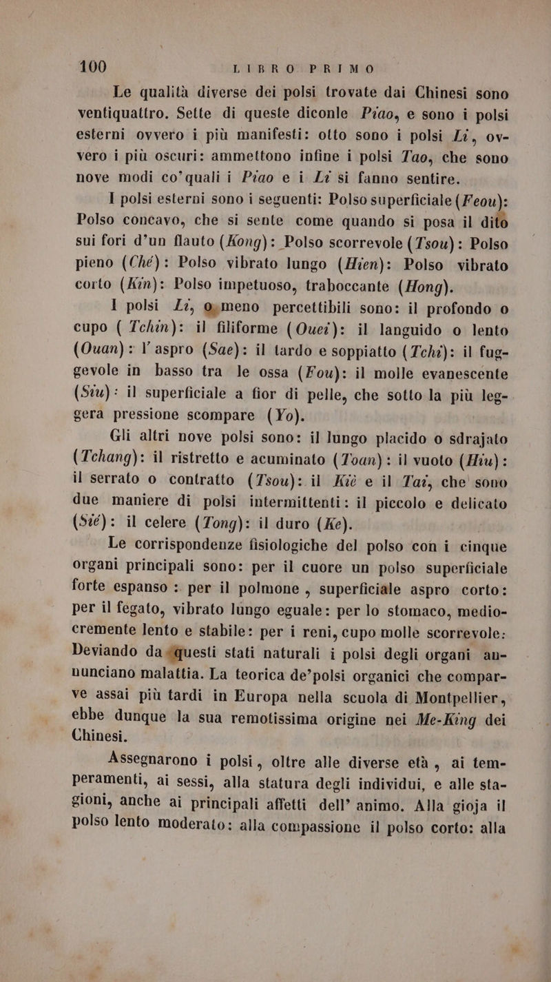 Le qualità diverse dei polsi trovate dai Chinesi sono ventiquattro. Sette di queste diconle Pra0, e sono i polsi esterni ovvero i più manifesti: otto sono i polsi Li, ov- vero i più oscuri: ammettono infine i polsi Yao, che sono nove modi co’quali i Piao e i Li si fanno sentire. I polsi esterni sono i seguenti: Polso superficiale (Feou): Polso concavo, che si sente come quando si posa il dito sui fori d’un flauto (Kong): Polso scorrevole (Tsou): Polso pieno (Che): Polso vibrato lungo (Hien): Polso vibrato corto (kn): Polso impetuoso, traboccante (Hong). I polsi Z:, omeno percettibili sono: il profondo o cupo ( Techn): il filiforme (Quei): il languido o lento (Quan): l’ aspro (Sae): il tardo e soppiatto (Tchi): il fug- gevole in basso tra le ossa (Fou): il molle evanescente (Stu): il superficiale a fior di pelle, che sotto la più leg- gera pressione scompare (Yo). Gli altri nove polsi sono: il lungo placido o sdrajato (Tchang): il ristretto e acuminato (Toan): il vuoto (Hiv): il serrato o contratto (7sou): il Ki e il Taz, che sono due maniere di polsi intermittenti: il piccolo e delicato (St): il celere (Tong): il duro (Ke). Le corrispondenze fisiologiche del polso ‘con i cinque organi principali sono: per il cuore un polso superficiale forte espanso :. per il polmone , Superficiale aspro corto: per il fegato, vibrato lungo eguale: per lo stomaco, medio- cremente lento e stabile: per i reni, cupo molle scorrevole: Deviando daxquesti stati naturali i polsi degli organi an- nunciano malattia. La teorica de’polsi organici che compar- ve assai più tardi in Europa nella scuola di Montpellier, ebbe dunque la sua remotissima origine nei Me-Kng dei Chinesi. Assegnarono i polsi, oltre alle diverse età , ai tem- peramenti, ai sessi, alla statura degli individui, e alle sta- gioni, anche ai principali affetti dell’ animo. Alla gioja il polso lento moderato: alla compassione il polso corto: alla