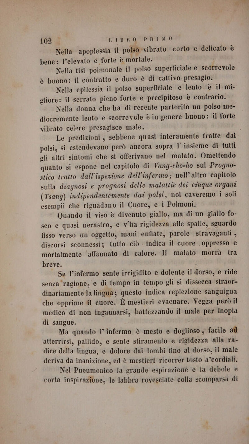 Nella apoplessia il polso vibrato corto e delicato è bene: l'elevato e forte è mortale. Nella tisi polmonale il polso superficiale e scorrevole è buono: il contratto e duro è di cattivo presagio. Nella epilessia il polso superficiale e lento è il mi- gliore: il serrato pieno forte e precipitoso è contrario. Nella donna che ha di recente partorito un polso me- diocremente lento e scorrevole è in genere buono: il forte vibrato celere presagisce male. Le predizioni , sebbene quasi interamente tratte dai polsi, si estendevano però ancora sopra l insieme di tutti gli altri sintomi che si offerivano nel malato. Omettendo quanto si espone nel capitolo di Vang-cho-ho sul Progno- stico tratto dall'ispezione dell’infermo; nell’ altro capitolo sulla diagnosi e prognosi delle malattie deî cinque organi (Tsang) indipendentemente dar polsi, noi caveremo i soli esempii che riguadano il Cuore, e i Polmoni. Quando il viso è divenuto giallo, ma di un giallo fo- sco e quasi nerastro, e vha rigidezza alle spalle, sguardo fisso verso un oggetto, mani enfiate, parole stravaganti A discorsi sconnessi; tutto. ciò . indica il cuore oppresso e mortalmente ‘affannato di calore. Il malato morrà tra breve. Se l’infermo sente irrigidito e dolente il dorso, e ride senza ‘ragione, e di tempo in tempo gli si dissecca straor- dinariamentela lingua; questo indica replezione sanguigna che opprime il cuore. È mestieri evacuare. Vegga però il medico di non ingannarsi, battezzando il male per inopia di sangue. Ma quando 1’ infermo è mesto e doglioso y facile ad atterrirsi, pallido, e sente stiramento e rigidezza alla ra- dice della lingua, e dolore dai lombi fino al dorso, il male deriva da inanizione, ed è mestieri ricorrer tosto a’cordiali. Nel Pneumonico la grande espirazione e ia debole e corta inspirazione, le labbra rovesciate colla scomparsa di