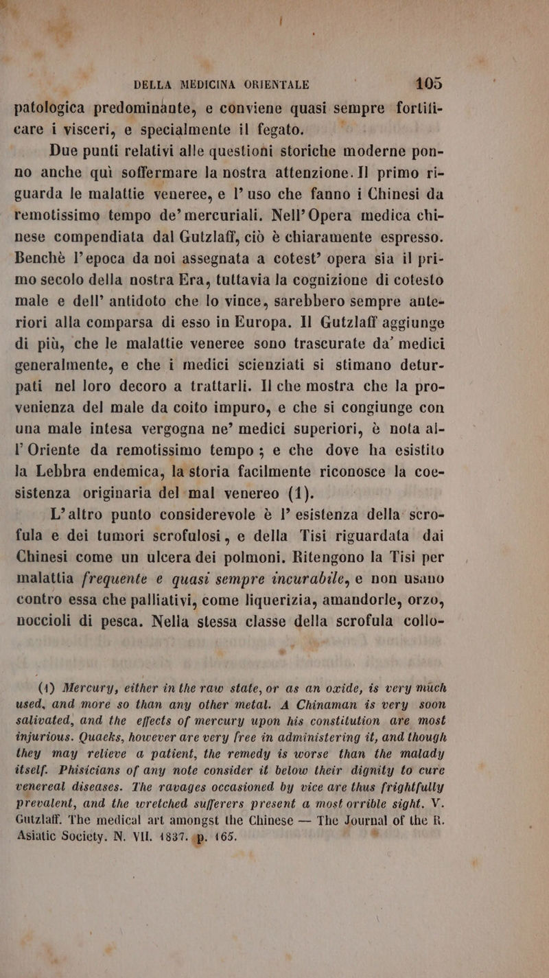 dei, ; * : DELLA MEDICINA ORIENTALE 105 patologica predominante, e conviene quasi sempre fortiti- care i visceri, e specialmente il fegato. Due punti relativi alle questioni storiche moderne pon- no anche quì soffermare la nostra attenzione. Il primo ri- guarda le malattie veneree, e l’uso che fanno i Chinesi da remotissimo tempo de’ mercuriali. Nell’ Opera medica chi- nese compendiata dal Gutzlaff, ciò è chiaramente espresso. Benchè l’epoca da noi assegnata a cotest? opera sia il pri- mo secolo della nostra Era, tuttavia la cognizione di cotesto male e dell’ antidoto che lo vince, sarebbero sempre ante- riori alla comparsa di esso in Europa. Il Gutzlaff aggiunge di più, che le malattie veneree sono trascurate da’ medici generalmente, e che i medici scienziati si stimano detur- pati nel loro decoro a trattarli. Il che mostra che la pro- venienza del male da coito impuro, e che si congiunge con una male intesa vergogna ne’ medici superiori, è nota al- l'Oriente da remotissimo tempo ; e che dove ha esistito la Lebbra endemica, la storia facilmente riconosce la coe- sistenza originaria del-mal venereo (1). L’ altro punto considerevole è 1° esistenza della: scro- fula e dei tumori serofulosi, e della Tisi riguardata dai Chinesi come un ulcera dei polmoni. Ritengono la Tisi per malattia frequente e quasi sempre incurabile, e non usano contro essa che palliativi, come liquerizia, amandorle, orzo, noccioli di pesca. Nella stessa classe della scrofula collo- % (1) Mercury, either inthe raw state, or as an oxide, is very much used, and more so than any other metal. A Chinaman is very soon salivated, and the effects of mercury upon his constitution are most injurious. Quaeks, however are very free in administering it, and though they may relieve a patient, the remedy is worse than the malady itself. Phisicians of any mote consider it below their dignity to cure vener eal diseases. The ravages occasioned by vice are thus frightfully prevalent, and the wretched sufferers present a most orrible sight. V. Gutzlaff. The medical art amongst the Chinese — The ONE of the R.