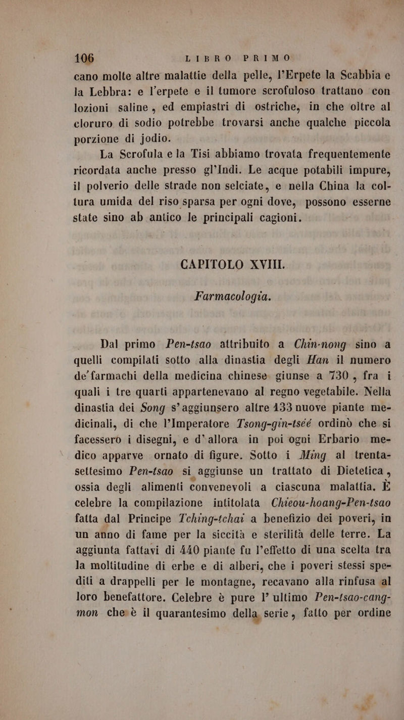 cano molte altre malattie della pelle, I'Erpete la Scabbia e la Lebbra: e l’erpete e il tumore scrofuloso trattano con lozioni saline, ed empiastri di ostriche, in che oltre al cloruro di sodio potrebbe trovarsi anche qualche piccola porzione di jodio. La Scrofula e la Tisi abbiamo trovata frequentemente ricordata anche presso gl’Indi. Le acque potabili impure, il polverio delle strade non selciate, e nella China Ja col- tura umida del riso sparsa per ogni dove, possono esserne state sino ab antico le principali cagioni. CAPITOLO XVIII. Farmacologia. Dal primo Pen-fsao attribuito a Chin-nong. sino a quelli compilati sotto alla dinastia degli Han il numero de farmachi della medicina chinese. giunse a 730, fra i quali i tre quarti appartenevano al regno vegetabile. Nella dinastia dei Song s’ aggiunsero altre 133 nuove piante me- dicinali, di che l'Imperatore Tsong-gin-tséé ordinò che si facessero i disegni, e d'allora in poi ogoi Erbario me- dico apparve ornato di figure. Sotto i M:ng al trenta- settesimo Pen-fsao si aggiunse un trattato di Dietetica , ossia degli alimenti convenevoli a ciascuna malattia. E celebre la compilazione intitolata Chieou-hoang-Pen-tsao fatta dal Principe 7ching-tchar a benefizio dei poveri, in un anno di fame per la siccità e sterilità delle terre. La aggiunta fattavi di 440 piante fu l’effetto di una scelta tra la moltitudine di erbe e di alberi, che i poveri stessi spe- diti a drappelli per le montagne, recavano alla rinfusa al loro benefattore. Celebre è pure 1’ ultimo Pen-tsao-cang- mon che è il quarantesimo della, serie, fatto per ordine