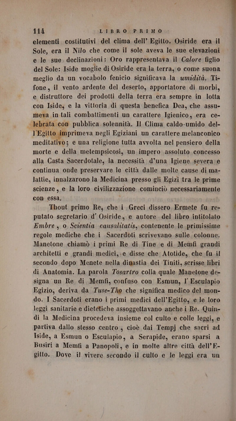 Sole, era il Nilo che come il sole aveva le sue elevazioni e le sue. declinazioni: Oro rappresentava il Calore figlio del Sole: Iside moglie di Osiride era la terra, 0 come suona meglio da un vocabolo fenicio significava la umidità. Ti- fone, il vento ardente del deserto, apportatore di morbi, e distruttore dei prodotti della terra era sempre in lotta con Iside, e la vittoria di questa benefica Dea, che assu- meva in tali combattimenti un carattere Igienico, era ce- lebrata con pubblica solennità. Il Clima caldo-umido del- l'Egitto. imprimeva negli Egiziani un carattere melanconico meditativo; e una religione tutta avvolta nel pensiero della morte e della metempsicosi, un impero assoluto. concesso alla Casta Sacerdotale, la necessità d’una Igiene. severa e continua onde preservare le città dalle molte cause di ma- lattie, innalzarono la Medicina presso gli Egizi tra le prime scienze, e la loro civilizzazione cominciò necessariamente con essa, | i Thout primo Re, che i Greci dissero Ermete fu re- putato segretario. d’ Osiride, e autore. del libro intitolato Embre , 0 Scientia causalitatis, contenente le primissime regole mediche che i Sacerdoti scrivevano sulle. colonne. Manetone chiamò i primi Re di Tine e di Memfi grandi architetti e grandi medici,-e disse che Atotide, che fu .il secondo dopo Menete nella dinastia dei Tiniti, scrisse libri di Anatomia. La parola Tosartro colla quale Manetone de- signa un Re, di. Memfi, confuso con Esmun, l' Esculapio Egizio, deriva da Tuse-Tho che significa medico del mon- do. I Sacerdoti erano i primi medici dell’Egittoy e le loro leggi sanitarie e dietetiche assoggettavano anche i Re. Quin- di la Medicina procedeva insieme col culto e colle leggi, e Iside, a Esmun o Esculapio, a Serapide, erano sparsi a Busiri a Memfi a Panopoli, e in molte altre città dell’ F- gitto. Dove il vivere secondo il culto e le leggi era un