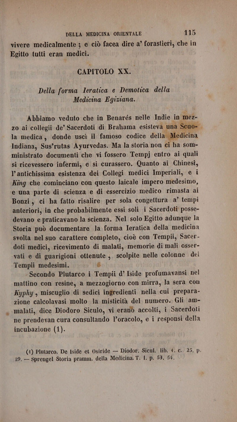 vivere medicalmente ; e ciò facea dire a’ forastieri, che in Egitto tutti eran medici. CAPITOLO XX. Della forma Ieratica e Demotica della Medicina Egiziana. Abbiamo veduto che in Benarés nelle Indie in mer- zo ai collegii de’ Sacerdoti di Brahama esisteva una: ;euo= la medica, donde uscì il famoso codice della Medicina Indiana, Sus’rutas Ayurvedas. Ma la storia non ci ha som- ministrato documenti che vi fossero Tempj entro ai quali si ricevessero infermi, e si curassero. Quanto ai Chinesi, antichissima esistenza dei Collegi medici Imperiali, e i King che cominciano con questo laicale impero medesimo, e una parte di scienza e di essercizio medico rimasta ai Bonzi, ci ha fatto risalire per sola congettura a’ tempi anteriori, in che probabilmente essi soli i Sacerdoti posse- devano e praticavano la scienza. Nel solo Egitto adunque la Storia può documentare la forma Ieratica della medicina svolta nel suo carattere completo, cioè con Tempii, Sacer- doti medici, ricevimento di malati, memorie di mali osser- vati e di guarigioni ottenute ,. scolpite nelle colonne dei Tempii medesimi. È Secondo Plutarco i Tempii d’ Iside profumavansi nel mattino con resine, a mezzogiorno con mirra, la sera con Kyphy , miscuglio di sedici ingredienti nella cui prepara- zione calcolavasi molto la misticità del numero. Gli am- malati, dice Diodoro Siculo, vi eranò accolti, i Sacerdoti ne prendevan cura consultando l’oracolo, e i responsi della incubazione (1). (1) Plutarco. De Iside et Osiride — Diodor. Sicul. lib. 4. c. 25. p. 29, — Sprengel Storia pramm. della Medicina. T. |. p. 53, 54,