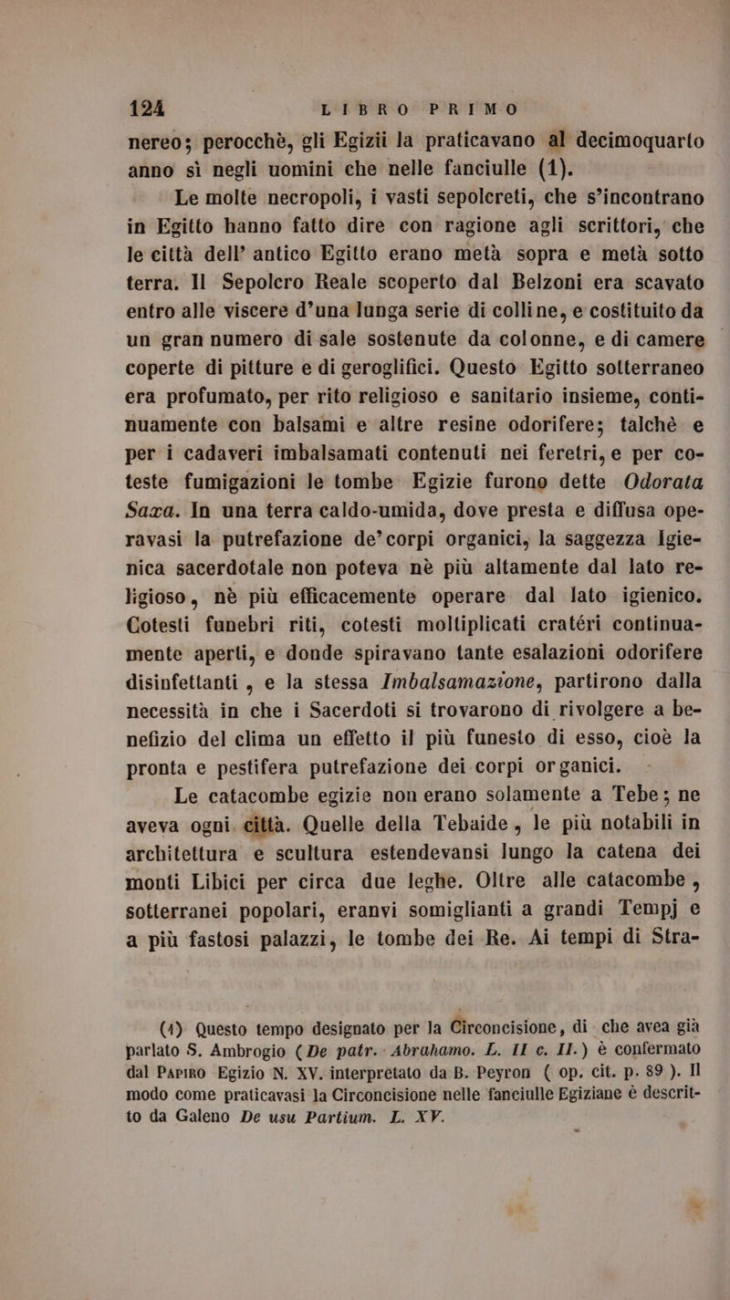 nereo; perocchè, gli Egizii la praticavano al decimoquarto anno sì negli uomini che nelle fanciulle (1). Le molte necropoli, i vasti sepolcreti, che s’incontrano in Egitto hanno fatto dire con ragione agli scrittori, che le città dell’ antico Egitto erano metà sopra e metà sotto terra. Il Sepolcro Reale scoperto dal Belzoni era scavato entro alle viscere d’una lunga serie di colline, e costituito da un gran numero di sale sostenute da colonne, e di camere coperte di pitture e di geroglifici. Questo Egitto sotterraneo era profumato, per rito religioso e sanitario insieme, conti- nuamente con balsami e altre resine odorifere; talchè e per i cadaveri imbalsamati contenuti nei feretri, e per co- teste fumigazioni le tombe. Egizie furono dette Odorata Saxa. In una terra caldo-umida, dove presta e diffusa ope- ravasi la putrefazione de’corpi organici, la saggezza Igie- nica sacerdotale non poteva nè più altamente dal lato re- ligioso , nè più efficacemente operare dal lato igienico. Cotesti funebri riti, cotesti moltiplicati cratéri continua- mente aperti, e donde spiravano tante esalazioni odorifere disinfettanti, e la stessa Imbalsamazione, partirono dalla necessità in che i Sacerdoti si trovarono di rivolgere a be- nefizio del clima un effetto il più funesto di esso, cioè la pronta e pestifera putrefazione dei corpi organici. Le catacombe egizie non erano solamente a Tebe ; ne aveva ogni. città. Quelle della Tebaide, le più notabili in architettura e scultura estendevansi lungo la catena dei monti Libici per circa due leghe. Oltre alle catacombe , sotterranei popolari, eranvi somiglianti a grandi Tempj e a più fastosi palazzi, le tombe dei Re. Ai tempi di Stra- (1) Questo tempo designato per la Circoncisione, di che avea già parlato S. Ambrogio (De patr.: Abrahamo. L. II c. II.) è confermato dal PapiROo Egizio N. XV. interpretato da B. Peyron ( op. cit. p. 89 ). Il modo come praticavasi la Circoncisione nelle fanciulle Egiziane è descrit- to da Galeno De usu Partium. L. XV.