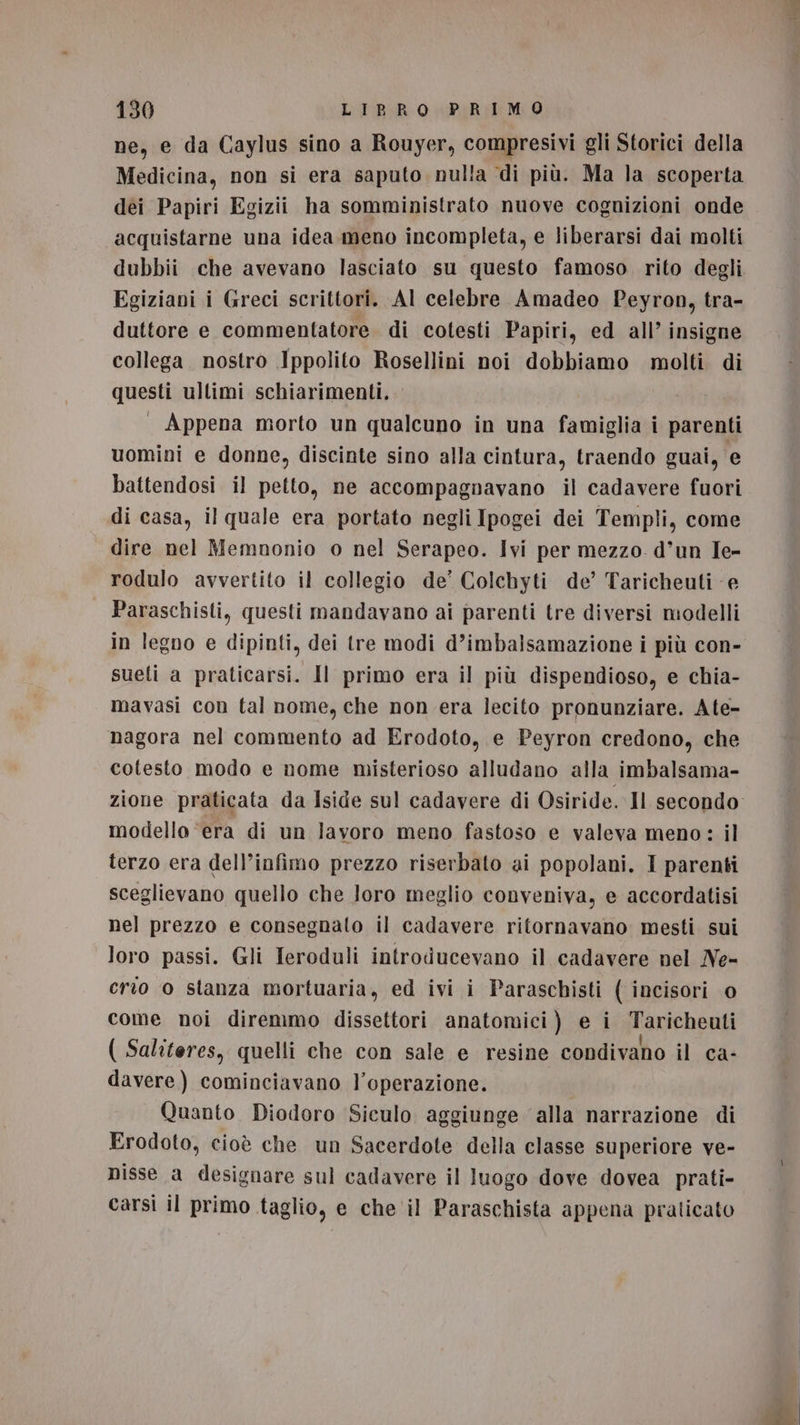 ne, e da Caylus sino a Rouyer, compresivi gli Storici della Medicina, non si era saputo nulla di più. Ma la scoperta acquistarne una idea meno incompleta, e liberarsi dai molti dubbii che avevano lasciato su questo famoso rito degli Egiziani i Greci scrittori. AI celebre Amadeo Peyron, tra- duttore e commentatore. di cotesti Papiri, ed all’ insigne collega nostro Ippolito Rosellini noi dobbiamo molti di questi ultimi schiarimenti. . Appena morto un qualcuno in una famiglia i parenti uomini e donne, discinte sino alla cintura, traendo guai, e battendosi il petto, ne accompagnavano il cadavere fuori di casa, il quale era portato negli Ipogei dei Templi, come dire nel Memnonio o nel Serapeo. Ivi per mezzo d’un Ie- rodulo avvertito il collegio de’ Colchyti de’ Taricheuti e Paraschisti, questi mandavano ai parenti tre diversi modelli in legno e dipinti, dei tre modi d’imbalsamazione i più con- sueti a praticarsi. Il primo era il più dispendioso, e chia- mavasi con tal nome, che non era lecito pronunziare. Ate- nagora nel commento ad Erodoto, e Peyron credono, che cotesto modo e nome misterioso alludano alla imbalsama- modello ‘era di un lavoro meno fastoso e valeva meno: il terzo era dell’infimo prezzo riserbato ai popolani. I parenti sceglievano quello che loro meglio conveniva, e accordatisi nel prezzo e consegnalo il cadavere ritornavano mesti sui loro passi. Gli Ieroduli introducevano il cadavere nel Ne- crio o stanza mortuaria, ed ivi i Paraschisti ( incisori o come noi diremmo dissettori anatomici) e i Taricheuti ( Saliteres, quelli che con sale e resine condivano il ca- davere) cominciavano l'operazione. Quanto Diodoro Siculo aggiunge alla narrazione di Erodoto, cioè che un Sacerdote della classe superiore ve- nisse a designare sul cadavere il luogo dove dovea prati- carsi il primo taglio, e che il Paraschista appena praticato