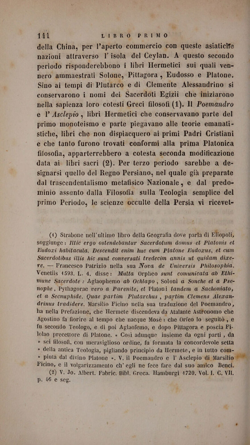 della China, per l’aperto commercio con queste asiaticife nazioni attraverso l’ isola del Ceylan. A questo secondo periodo risponderebbono i libri Hermetici sui quali ven- nero ammaestrati Solone, Pittagora, Eudosso e Platone. Sino ai tempi di Plutarco e di Clemente Alessandrino’ si conservarono i nomi dei Sacerdoti Egizii che iniziarono nella sapienza loro cotesti Greci filosofi (1). Il Poemandro e 1° Asclepio , libri Hermetici che conservavano parte del primo monoteismo e parte piegavano alle teorie emanati- stiche, libri che non dispiacquero ai primi Padri Cristiani e che tanto furono trovati conformi alla prima Platonica filosofia, apparterrebbero a cotesta seconda modificazione data ai libri sacri (2). Per terzo periodo sarebbe a de- signarsi quello del Regno Persiano, nel quale già preparate dal trascendentalismo metafisico Nazionale, e dal predo- minio assunto dalla Filosofia sulla Teologia semplice del primo Periodo, le scienze occulte della Persia vi ricevet- (4) Strabone nell'ultimo libro della Geografia dove parla di Eliopoli, soggiunge : Zltic ergo ostendebantur Sacerdotum domus-et Platonis et Eudoxi habitacula. Descendit enim huc cum Platone Eudoxus, et cum Sacerdotibus illis hic sunt conversati tredecim annis ut quidam dixe- re. — Francesco Patrizio nella sua Nova de Universis Philosophia. Venetiis 1593. L. 4, disse: Multa Orpheo sunt comunicata ab Ethi- mune Sacerdote : Aglaophemo ab Ochlapo , Soloni a Sonche et a Pse- nophe, Pythagorae vero a Parenite, et Platoni fandem a Sachoniato, eta Secnuphide. Quae partim Plutarchus , partim Clemens Alexan- drinus tradidere. Marsitio Ficino nella sua traduzione del Poemandro, ha nella Prefazione, che Hermete discendeva da Atalante Astronomo che Agostino fa fiorire al tempo che nacque Mosè : che Orfeo lo seguitò , e fu secondo Teologo, e di poi Aglaofemo, e dopo Pittagora e poscia Fi- lolao precettore di Platone. « Così adunque insieme da ogni parti , da » sci filosofi, con meraviglioso ordine, fu formata la concordevole setta » della antica Teologia, pigliando principio da Hermete, e in tutto com- » piuta dal divino Platone ». V. il Poemandro e 1 Asclepio di Marsilio . Ficino, e il volgarizzamento ch’ egli ne fece fare dal suo amico Benci. (2) V. Jo. Albert. Fabric. Bibl, Greca. Hamburgi 1720. Vol. I. C. VII. p. 46 e seg.