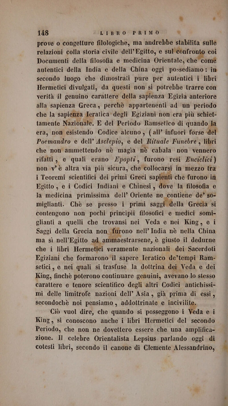 &amp; * 148 L'I'BROPRIMDS prove o congetture filologiche, ma andrebbe stabilita sulle relazioni colla storia civile déll’ Egitto, e sul'confronto coi Documenti della filosofia e medicina Orientale, che comè autentici della India e della China oggi possediamo: in secondo luogo che dimostrati pure per autentici i libri Hermetici divulgati, da questi non si potrebbe trarre con verità il genuino carattere della sapienza Egizia anteriore alla sapienza Greca, perchè appartenenti ad un periodo che la sapienza Jeratica degli Egiziani non era più schiet- tamente Nazionale. E del Periodo Ramsetico di quando la era, non esistendo Codice alcuno, (all’ infuori forse ‘del Poemandro e dell’ Aselepio, e del Rztuale Funebre , libri che non ammettendo nè magia nè cabala non vennero rifatti, e quali erano ZEpopti, furono resi Enciclici ) non v’è altra via più sicura, che collocarsi in mezzo tra i Teoremi scientifici dei primi Greci sapienti che furono iîì Egitto, e i Codici Indiani e Chinesi, dove la filosofia e la medicina primissima dell’ Oriente ne_contiene de’ so- miglianti. Chè se presso i primi saggi della Grecia si contengono non pochi principii filosofici e medici somi- glianti a quelli che trovansi nei Veda e nei King, e ì Saggi della Grecia non furono nell’ India nè nella China ma sì nell’Egitto ad. ammaestrarsene, è giusto il dedurne che i libri Hermetici veramente nazionali dei Sacerdoti Egiziani che formarono il sapere Ieratico de’tempi Ram- setici, e nei quali si trasfuse la dottrina dei Veda e dei King, finchè poterono continuare genuini, avevano lo stesso carattere e tenore scientifico degli altri Codici antichissi- mi delle limitrofe nazioni dell’ Asia, già prima di essi, secondochè noi pensiamo , pr siii e incivilite. Ciò vuol dire, che quando si posseggono i Veda e i King, si conoscono anche i libri Hermetici del secondo Periodo, che non ne dovettero essere che una amplifica- zione. Il celebre Orientalista Lepsius parlando oggi di cotesti libri, secondo il canone di Clemente Alessandrino,