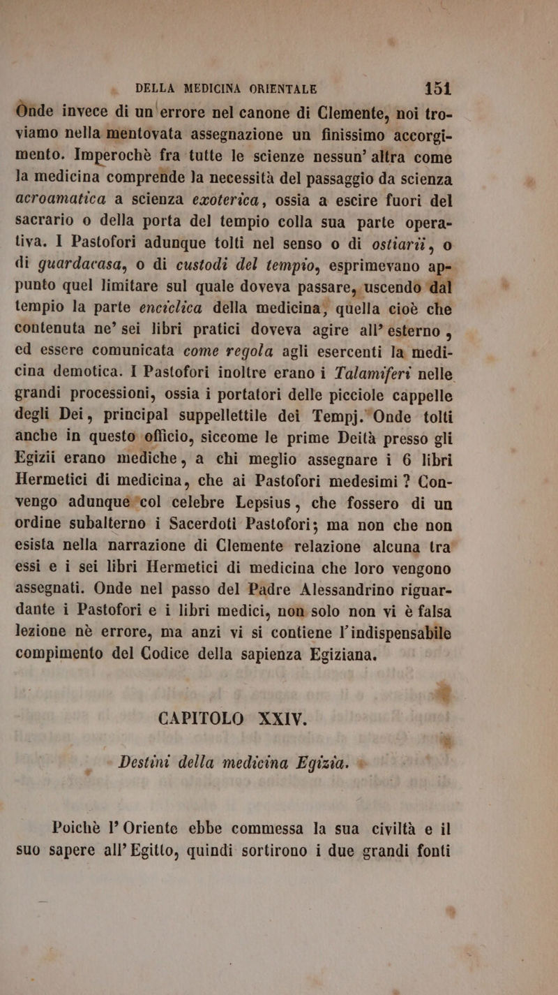 Onde invece di un'errore nel canone di Clemente, noi tro- viamo nella mentovata assegnazione un finissimo accorgi- mento. Imperochè fra tutte le scienze nessun’ altra come la medicina comprende }a necessità del passaggio da scienza acroamatica a scienza exoterica, ossia a escire fuori del sacrario o della porta del tempio colla sua parte opera- tiva. 1 Pastofori adunque tolti nel senso o di ostiariî, o di guardacasa, o di custodi del tempio, esprimevano ap- punto quel limitare sul quale doveva passare,, ‘uscendo ‘dal tempio la parte enciclica della medicina; quella cioè che contenuta ne” sei libri pratici doveva agire all’esterno, ed essere comunicata come regola agli esercenti la medi- cina demotica. I Pastofori inoltre erano i Talamiferi nelle grandi processioni, ossia i portatori delle picciole cappelle degli Dei, principal suppellettile dei Tempj. Onde tolti anche in questo. oflicio, siceome le prime Deità presso gli Egizi erano mediche, a chi meglio assegnare i 6 libri Hermetici di medicina, che ai Pastofori medesimi ? Con- vengo adunque col celebre Lepsius, che fossero di un ordine subalterno i Sacerdoti Pastofori; ma non che non esista nella narrazione di Clemente relazione alcuna tra” essi e i sei libri Hermetici di medicina che loro vengono assegnati. Onde nel passo del Padre Alessandrino riguar- dante i Pastofori e i libri medici, non solo non vi è falsa lezione nè errore, ma anzi vi si contiene l'indispensabile compimento del Codice della sapienza Egiziana. ® CAPITOLO XXIV. Destini della medicina Egizia. è Poichè 1’ Oriente ebbe commessa la sua civiltà e il suo sapere all’ Egitto, quindi sortirono i due grandi fonti