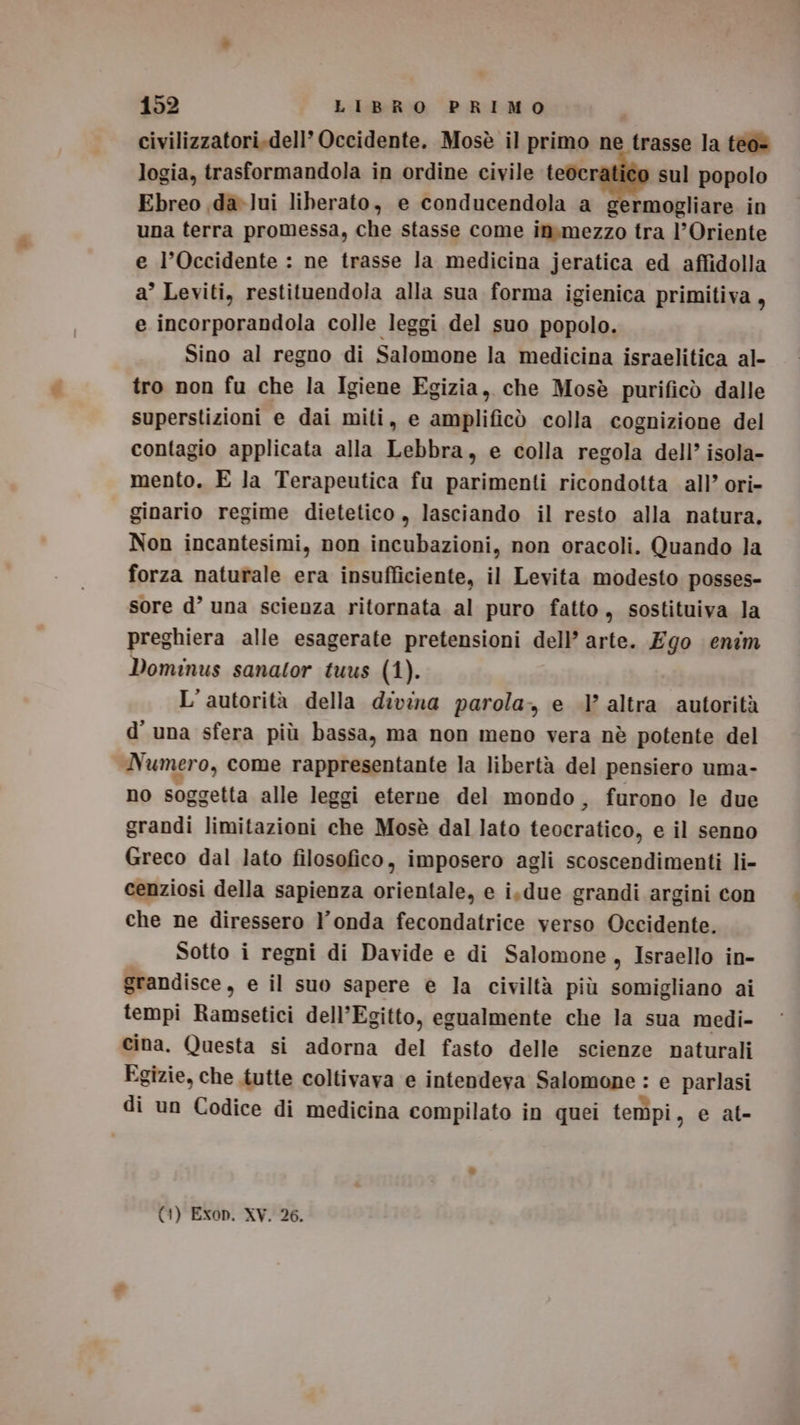 civilizzatori.dell’ Occidente. Mosè il primo ne trasse la tèo- logia, trasformandola in ordine civile tedcr sul popolo Ebreo ,da-lui liberato, e conducendola a germogliare in una terra promessa, che stasse come in.mezzo tra l'Oriente e l’Occidente : ne trasse la medicina jeratica ed affidolla a’ Leviti, restituendola alla sua forma igienica primitiva, e incorporandola colle leggi del suo popolo. Sino al regno di Salomone la medicina israelitica al- tro non fu che la Igiene Egizia, che Mosè purificò dalle superstizioni e dai miti, e amplificò colla cognizione del contagio applicata alla Lebbra, e colla regola dell’ isola- mento. E la Terapeutica fu parimenti ricondotta all’ ori- ginario regime dietetico , lasciando il resto alla natura. Non incantesimi, non incubazioni, non oracoli. Quando la forza naturale era insufficiente, il Levita modesto posses- sore d’ una scienza ritornata al puro fatto, sostituiva Ja preghiera alle esagerate pretensioni dell’ arte. Ego enim Dominus sanator tuus (1). L'autorità della divina parola, e .l’ altra autorità d'una sfera più bassa, ma non meno vera nè potente del Numero, come rappresentante la libertà del pensiero uma- no soggetta alle leggi eterne del mondo, furono le due grandi limitazioni che Mosè dal lato teocratico, e il senno Greco dal lato filosofico, imposero agli scoscendimenti li- cenziosi della sapienza orientale, e is.due grandi argini con che ne diressero l'onda fecondatrice verso Occidente. Sotto i regni di Davide e di Salomone, Israello in- grandisce, e il suo sapere è la civiltà più somigliano ai tempi Ramsetici dell'Egitto, egualmente che la sua medi- cina. Questa si adorna del fasto delle scienze naturali Egizie, che .tutte coltivava e intendeva Salomone : e parlasi di un Codice di medicina compilato in quei tempi, e al- (1) Exop. XY. 26.