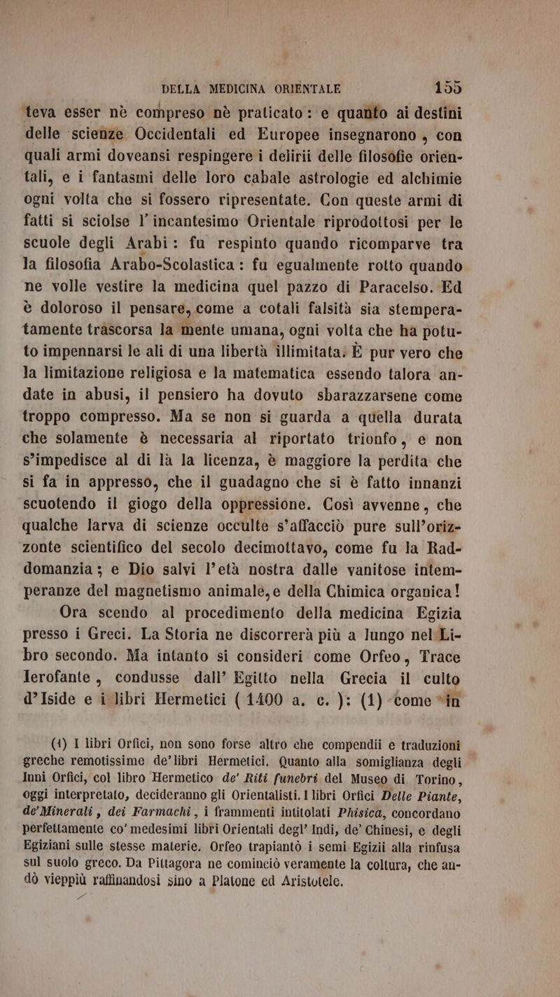 teva esser nè compreso nè praticato: e quanto ai destini delle ‘scienze Occidentali ed Europee insegnarono , con quali armi doveansi respingere i delirii delle filosofie orien- tali, e i fantasmi delle loro cabale astrologie ed alchimie ogni volta che si fossero ripresentate. Con queste armi di fatti si sciolse l’ incantesimo Orientale riprodottosi per le scuole degli Arabi : : fu respinto quando ricomparve tra la filosofia Arabo-Scolastica : fu egualmente rotto quando ne volle vestire la medicina quel pazzo di Paracelso. Ed è doloroso il pensare, come a cotali falsità sia stempera- tamente trascorsa la mente umana, ogni volta che ha potu- to impennarsi le ali di una libertà illimitata: È pur vero che la limitazione religiosa e la matematica essendo talora an- date in abusi, il pensiero ha dovuto sbarazzarsene come troppo compresso. Ma se non si guarda a quella durata che solamente è necessaria al riportato trionfo, e non s’impedisce al di là la licenza, è maggiore la perdita che si fa in appresso, che il guadagno che si è fatto innanzi scuotendo il giogo della oppressione. Così avvenne, che qualche larva di scienze occulte s’affacciò pure sull’oriz- zonte scientifico del secolo decimottavo, come fu la Rad- domanzia ; e Dio salvi l’età nostra dalle vanitose intem- peranze del magnetismo animale,e della Chimica organica! Ora scendo al procedimento della medicina Egizia presso i Greci. La Storia ne discorrerà più a lungo nel Li- bro secondo. Ma intanto si consideri come Orfeo, Trace Jerofante, condusse dall’ Egitto nella Grecia il culto d’Iside e i libri Hermetici (1400 a. c. ): (1) come “in (4) I libri Orfici, non sono forse altro che compendii e traduzioni greche remotissime de’libri Hermetici. Quanto alla somiglianza degli Inni Orfici, col libro Hermetico de’ Riti funebri del Museo di Torino, oggi interpretato, decideranno gli Orientalisti. I libri Orfici Delle Piante, de’ Minerali , dei Farmachi , i frammenti intitolati Phisica, concordano perfettamente co’ medesimi libri Orientali degl’ Indi, de’ Chinesi, e degli Egiziani sulle stesse materie. Orfeo trapiantò i semi Egizii alla rinfusa sul suolo greco. Da Pittagora ne cominciò veramente la coltura, che an- dò vieppiù raffinandosi sino a Platone ed Aristotele. E cl