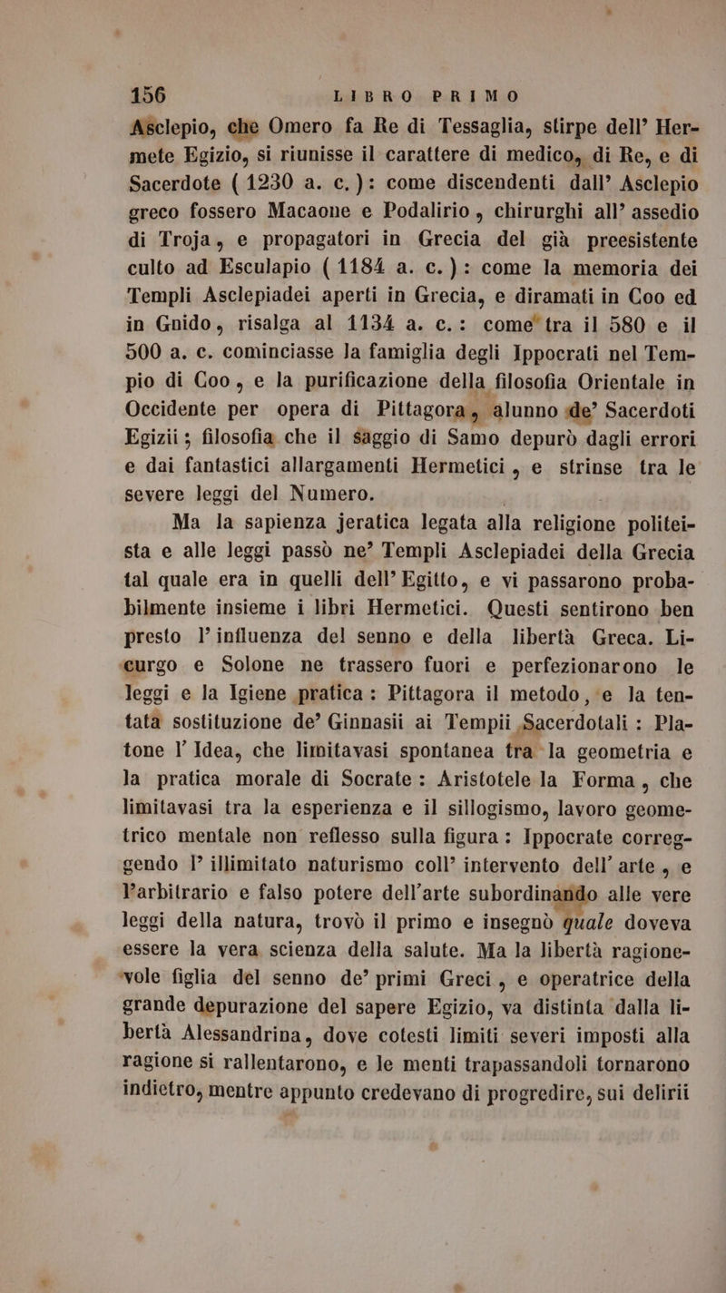 Asclepio, che Omero fa Re di Tessaglia, stirpe dell’ Her- mete Egizio, si riunisse il carattere di medico, di Re, e di Sacerdote (1230 a. c.): come discendenti dall’ Asclepio greco fossero Macaone e Podalirio , chirurghi all’ assedio di Troja, e propagatori in Grecia del già preesistente culto ad Esculapio (1184 a. c.): come la memoria dei Templi Asclepiadei aperti in Grecia, e diramati in Coo ed in Gnido, risalga al 1134 a. c.: cometra il 580 e il 500 a. c. cominciasse Ja famiglia degli Ippocrati nel Tem- pio di Coo, e la purificazione della filosofia Orientale in Occidente per opera di Pittagora y ‘alunno de’ Sacerdoti Egizii ; filosofia che il saggio di Samo depurò dagli errori e dai fantastici allargamenti Hermetici , e strinse tra le severe leggi del Numero. Ma la sapienza jeratica legata alla valigiine politei- sta e alle leggi passò ne’ Templi Asclepiadei della Grecia tal quale era in quelli dell’ Egitto, e vi passarono proba- bilmente insieme i libri Hermetici. Questi sentirono ben presto l’ influenza del senno e della libertà Greca. Li- «curgo e Solone ne trassero fuori e perfezionarono le leggi e la Igiene pratica : Pittagora il metodo, ‘e Ja ten- tata sostituzione de’ Ginnasii ai Tempii Sacerdotali : Pla- tone l’ Idea, che limitavasi spontanea tra la geometria e la pratica morale di Socrate : Aristotele la Forma, che limitavasi tra la esperienza e il sillogismo, lavoro geome- trico mentale non reflesso sulla figura : Ippocrate correg- gendo 1° illimitato naturismo coll’ intervento dell’ arte , e l’arbitrario e falso potere dell’arte subordinando alle vere leggi della natura, trovò il primo e insegnò quale doveva essere la vera scienza della salute. Ma la libertà ragione- ‘vole figlia del senno de’ primi Greci, e operatrice della grande depurazione del sapere Egizio, va distinta dalla li- bertà Alessandrina, dove cotesti limiti severi imposti alla ragione si rallentarono, e le menti trapassandoli tornarono indietro, mentre appunto credevano di progredire, sui delirii