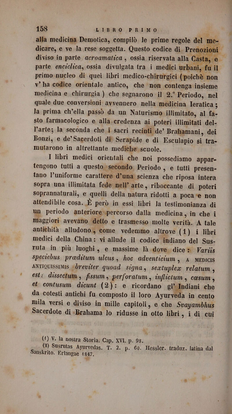 alla medicina Demotica, compilò le prime regole del me- dicare, e ve la rese soggetta. Questo codice di. Prenozion diviso in parte acroamatica , ossia riservata alla Casta, e parte enciclica, ossia divulgata tra i medici urbani, fu il primo nucleo di quei libri medico-chirutgici (‘poichè non v’ ha codice orientale antico, che non contenga insieme medicina e chirurgia ) che segnarono il 2.° Periodo, nel quale due conversioni avvennero nella medicina Ieratica ; la prima ch’ella passò da un Naturismo illimitato, al fa- sto farmacologico e alla.credenza ai poteri illimitati del- l’arte; la seconda che i sacri recinti de’ Brahamani, dei Bonzi, e de’ Sacerdoti di Serapide e di Esculapio si tra- mutarono in altrettante mediche scuole. I libri medici orientali che noi possediamo appar- tengono tutti a questo; secondo Periodo , e tutti presen- tano l’uniforme carattere d’una scienza che riposa intera sopra una illimitata fede nell’ arte, riboccante di poteri soprannaturali, e quelli della natura ridotti a poca “e non attendibile cosa. È però in essi libri Ja testimonianza di un periodo anteriore percorso dalla medicina , in che i maggiori avevano detto e trasmesso molte verità. A tale antichità alludono, come vedemmo altrove (1) i libri medici della China: vi allude il codice indiano del Sus- ruta in più luoghi, e massime là dove. dice ® Varzis speciebus. preditum ulcus, hoc adventicium , A. MEDICIS ANTIQUISSIMIS «Oreviter quoad signa, sextuplex relatum , est: dissectum, fissum, perforatum, inflictlum, cosum, et contusum dicunt (2): e ricordano gl’ Indiani che da cotesti antichi fu composto il loro Ayurveda in cento mila versi e diviso in mille capitoli, e che Svayambhus Sacerdote di «Brahama lo ridusse in otto libri sg idi cui PI (4) V. la nostra Storia: Cap. XVI. p. 98. (2) Susrutas Ayurvedas, T. 2. p. 60. Hessler. traduz. latina dal Sanskrito. Erlangae 1847,