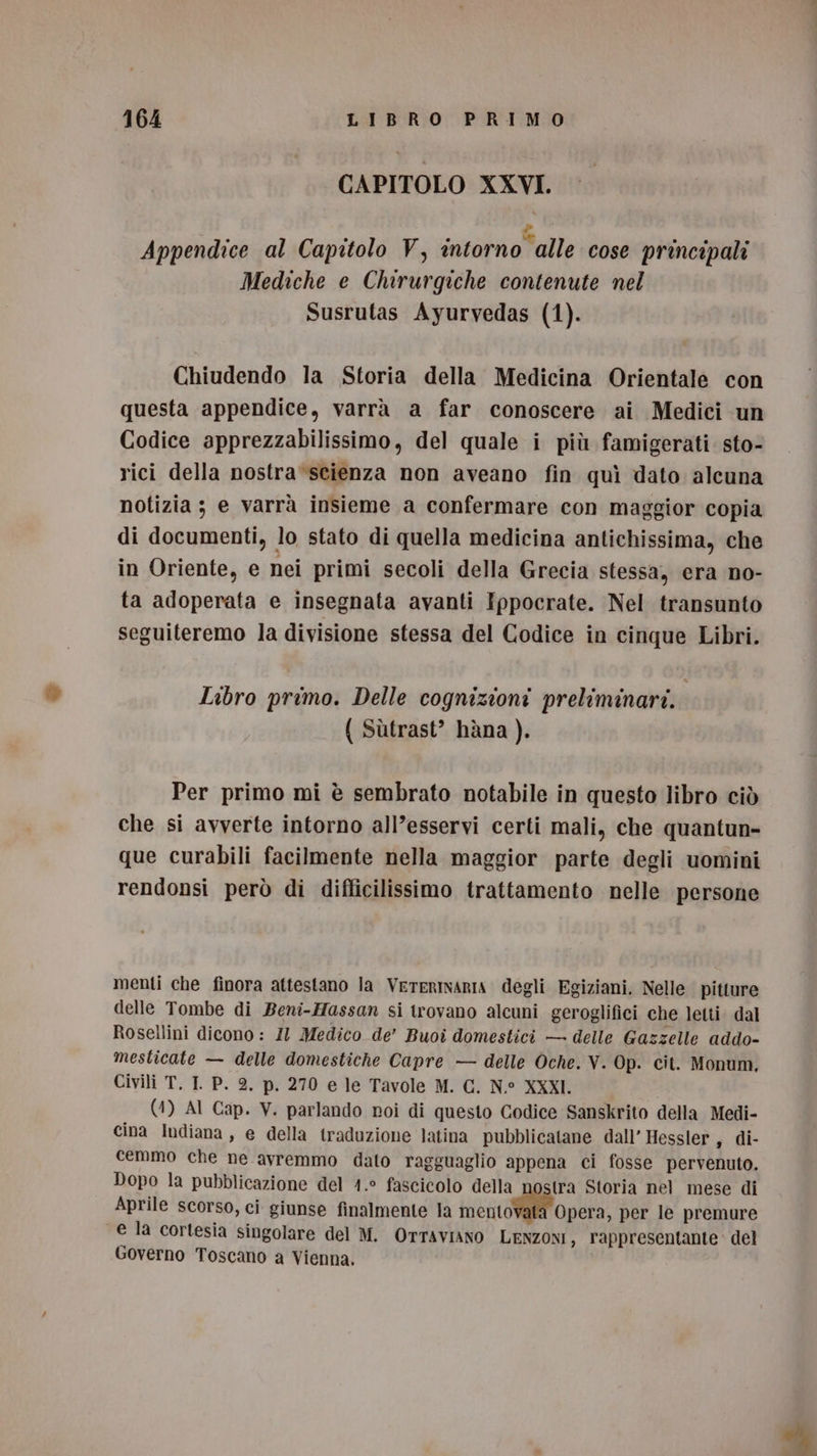 CAPITOLO XXVI. # Appendice al Capitolo V, intorno alle cose principali Mediche e Chirurgiche contenute nel Susrutas Ayurvedas (1). Chiudendo la Storia della Medicina Orientale con questa appendice, varrà a far conoscere ai Medici un Codice apprezzabilissimo, del quale i più famigerati sto- rici della nostra-scienza non aveano fin quì dato alcuna notizia; e varrà insieme a confermare con maggior copia di documenti, lo stato di quella medicina antichissima, che in Oriente, e nei primi secoli della Grecia stessa, era no- ta adoperata e insegnata avanti Ippocrate. Nel transunto seguiteremo la divisione stessa del Codice in cinque Libri. Libro primo. Delle cognizioni preliminari. | ( Sùtrast’ hàna ). Per primo mi è sembrato notabile in questo libro ciò che si avverte intorno all’esservi certi mali, che quantun- que curabili facilmente nella maggior parte degli uomini rendonsi però di difficilissimo trattamento nelle persone menti che finora attestano la VereRrInarIa degli Egiziani. Nelle pitture delle Tombe di Beni-Hassan si trovano alcuni geroglifici che letti. dal Rosellini dicono : Il Medico de’ Buoî domestici — delle Gazzelle addo- mesticate — delle domestiche Capre — delle Oche. V. Op. cit. Monum, Civili T, I P. 2. p. 270 e le Tavole M. C. N° XXXI. (4) AI Cap. V. parlando roi di questo Codice Sanskrito della Medi- cina Indiana, e della traduzione latina pubblicatane dall’ Hessler, di- cemmo che ne avremmo dato ragguaglio appena ci fosse pervenuto. Dopo la pubblicazione del 1.° fascicolo delle stra Storia nel mese di Aprile scorso, ci giunse finalmente la mento Opera, per le premure e la cortesia singolare del M. OTTAVIANO LENZONI, rappresentante del Governo Toscano a Vienna.