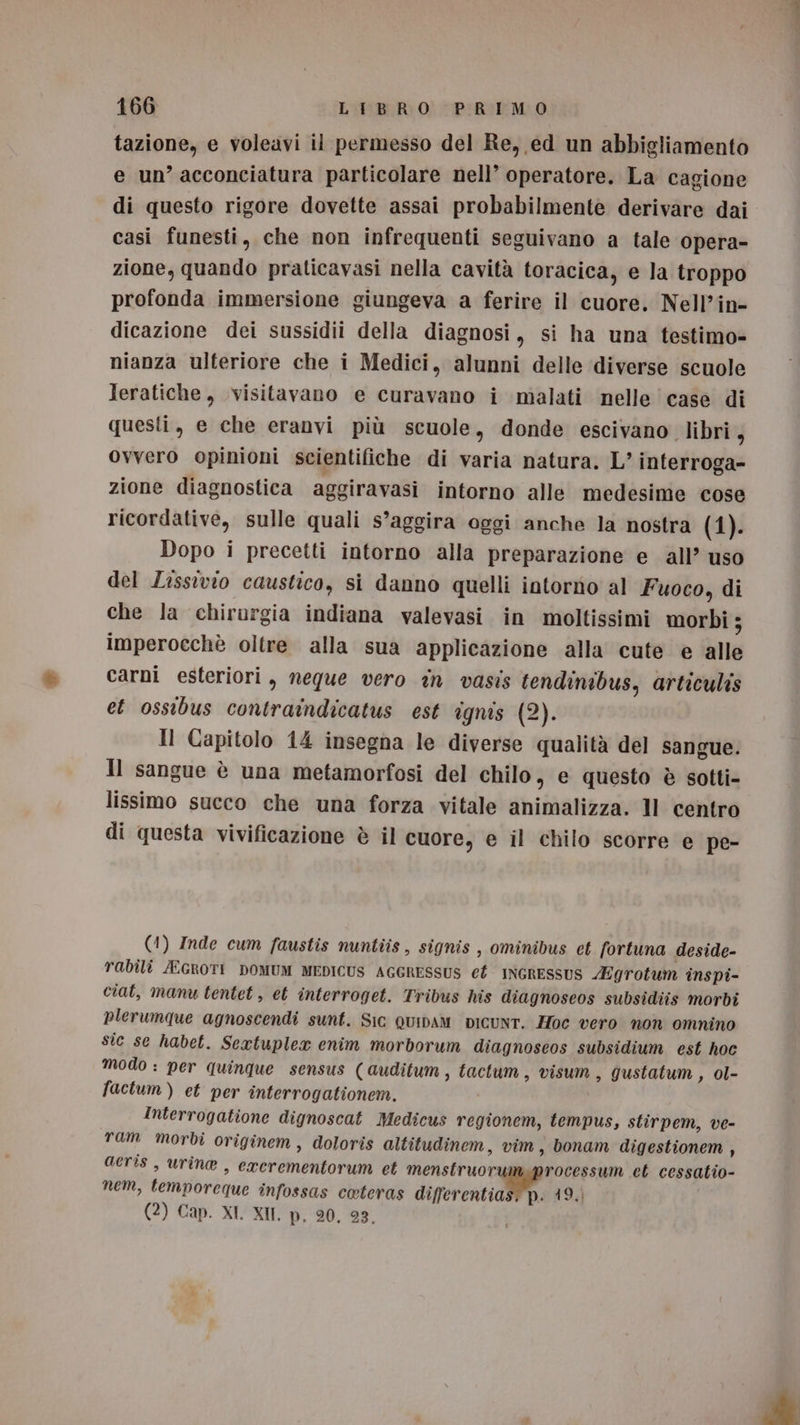 tazione, e voleavi il permesso del Re, ed un abbigliamento e un’ acconciatura particolare nell’ operatore. La cagione di questo rigore dovette assai probabilmente derivare dai casi funesti, che non infrequenti seguivano a tale opera- zione, quando praticavasi nella cavità toracica, e la troppo profonda immersione giungeva a ferire il cuore. Nell’in- dicazione dei sussidii della diagnosi, si ha una testimo» nianza ulteriore che i Medici, alunni delle diverse scuole Jeratiche, visitavano e curavano i malati nelle case di questi, e che eranvi più scuole, donde escivano_ libri, Ovvero opinioni scientifiche di varia natura. L’ interroga- zione diagnostica aggiravasi intorno alle medesime cose ricordative, sulle quali s’aggira oggi anche la nostra (1). Dopo i precetti intorno alla preparazione e all’ uso del Lissivio caustico, si danno quelli intorno al Fuoco, di che la chirargia indiana valevasi in moltissimi morbi ; imperocchè oltre alla sua applicazione alla cute e alle carni esteriori, neque vero in vasis tendinibus, articulis et ossibus contraindicatus est ignis (2). Il Capitolo 14 insegna le diverse qualità del sangue. Il sangue è una metamorfosi del chilo, e questo è sotti- lissimo succo che una forza vitale animalizza. Il centro di questa vivificazione è il cuore, e il chilo scorre e pe- (1) Inde cum faustis nuntiis, signis , ominibus et fortuna deside- rabili /EGROTI DOMUM MEDICUS AGGRESSUS ef INGRESSUS Egrotum inspi- ciat, manu tentet, et interroget. Tribus his diagnoseos subsidiis morbi plerumque agnoscendi sunt. Sic QuIiDAM DICUNT. Hoc vero non omnino sic se habet. Seaxtuplex enim morborum diagnoseos subsidium est hoc modo : per quinque sensus (auditum, tactum, visum, gustatum , ol- factum) et per interrogationem. Interrogatione dignoscat Medicus regionem, tempus, stirpem, ve- ram morbi originem, doloris altitudinem, vim, bonam digestionem , acris, urine , exerementorum et menstruoru: rocessum ct cessatio- nem, temporeque infossas coteras diffitenti(90O: 419.) (2) Cap. XI. XII. p, 20, 93.