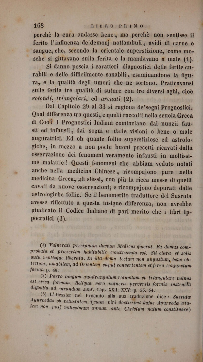 168 LIBRO PRIMO. perchè la cura andasse bene, ma perchè non sentisse il ferito l'influenza de’ demonj nottambuli, avidi di carne e sangue, che, secondo la orientale superstizione, come mo- sche si gittavano sulla ferita e la mandavano a male (1). Si danno poscia i caratteri diagnostici delle ferite cu- rabili e delle difficilmente sanabili, esaminandone la figu- ra, e la qualità degli umori che ne sortono. Praticavansi sulle ferite tre qualità di suture con tre diversi aghi, cioè rotondi, triangolari, ed arcuati (2). Dal Capitolo 29 al 33 si ragiona de’segni Prognostici. Qual differenza tra questi, e quelli raccolti nella scuola Greca di Coo I Prognostici Indiani cominciano dai nunzii fau- sti ed infausti, dai sogni e dalle visioni o bene o male auguratrici. Ed oh quante follie superstiziose ed astrolo- giche, in mezzo a non pochi buoni precetti ricavati dalla osservazione dei fenomeni veramente infausti in moltissi- me malattie! Questi fenomeni che abbiam veduto notati anche nella medicina Chinese, ricompajono pure nella medicina Greca, gli stessi, con più la ricca messe di quelli cavati da nuove osservazioni; e ricompajono depurati dalle astrologiche follie. Se il benemerito traduttore del Susruta avesse riflettuto a questa insigne differenza, non avrebbe giudicato il Codice Indiano di pari merito che i libri Ip- pocratici (3). (1) Vulnerati precipuam domum Medicus querat. Ea domus com- probata et prosertim habitabilis construenda est. Sit clara et solis cestu ventisque liberata. In illa-domu lectum non angustum, bene ob- tectum, amabilem, ad Orientem caput convertentem et ferro conjunctum faciat. p. 46. (2) Porro longum quadrangulum rotundum et triangulare vulnus est circa formam. Reliqua vero vulnera perversis formis instructa difficilia ad curandum sunt, Cap. XXIL. XXV: p. 56, 64, (3) L’ Hessler nel Proemio alla sua traduzione dice: Susrute Ayurvedas ob velustatem (nam viri doctissimi hujus Ayurvedo @ta- tem non post millesimum annum ante Christum natum constituere )