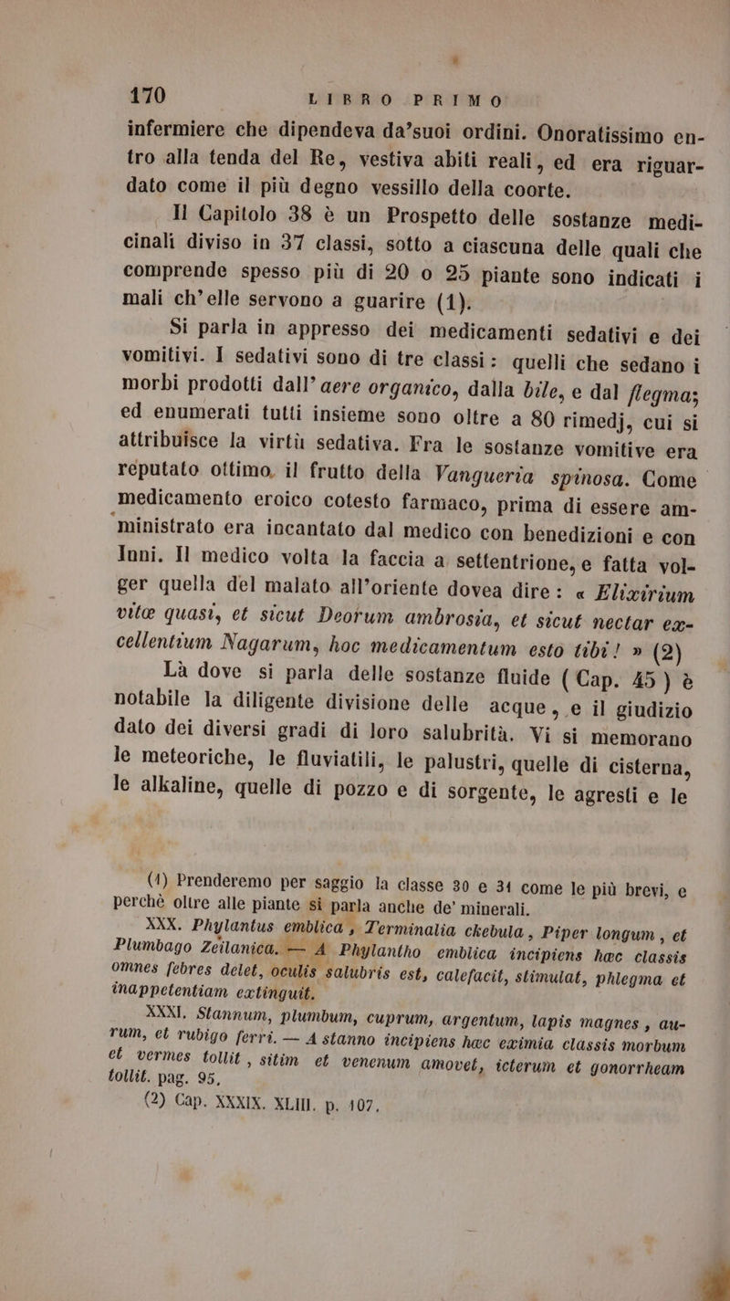 infermiere che dipendeva da’suoi ordini. Onoratissimo en- tro alla tenda del Re, vestiva abiti reali, ed era riguar- dato come il più degno vessillo della coorte. | Il Capitolo 38 è un Prospetto delle sostanze medi- cinali diviso in 37 classi, sotto a ciascuna delle quali che comprende spesso più di 20 o 25 piante sono indicati i mali ch’elle servono a guarire (1). Si parla in appresso dei medicamenti sedativi e dei vomitivi. I sedativi sono di tre classi : quelli che sedano i morbi prodotti dall’ aere organico, dalla bile, e dal flegma; ed enumerati tutti insieme sono oltre a 80 rimedj, cui si attribuisce la virtù sedativa. Fra le sostanze vomitive era reputato ottimo, il frutto della Vangueria spinosa. Come medicamento eroico cotesto farmaco, prima di essere am- ‘ministrato era incantato dal medico con benedizioni e con Ioni. Il medico volta la faccia a settentrione, e fatta vol- ger quella del malato all’oriente dovea dire : « Elixirium vite quasi, et sicut Deorum ambrosia, et sicut nectar ex- cellentium Nagarum, hoc medicamentum esto tibi! » (2) Là dove si parla delle sostanze fluide ( Cap. 45) è notabile la diligente divisione delle acque, e il giudizio dato dei diversi gradi di loro salubrità. Vi si memorano le meteoriche, le fluviatili, le palustri, quelle di cisterna, le alkaline, quelle di pozzo e di sorgente, le agresti e le (4) Prenderemo per saggio la classe 30 e 34 come le più brevi, e perchè oltre alle piante si parla anche de’ minerali. XXX. Phylantus emblica , Terminalia ckebula s Piper longum, et Plumbago Zeilanica. — A Phylantho emblica incipiens hec classis omnes febres delet, oculis salubris est, calefacit, stimulat, phiegma et inappetentiam eatinguit. XXXI, Stannum, plumbum, cuprum, argentum, lapis magnes, au- rum, eb rubigo ferri. — A stanno incipiens hec eximia classis morbum et vermes tollit , sitim et venenum amovet, icterum et gonorrheam tollit. pag. 95,