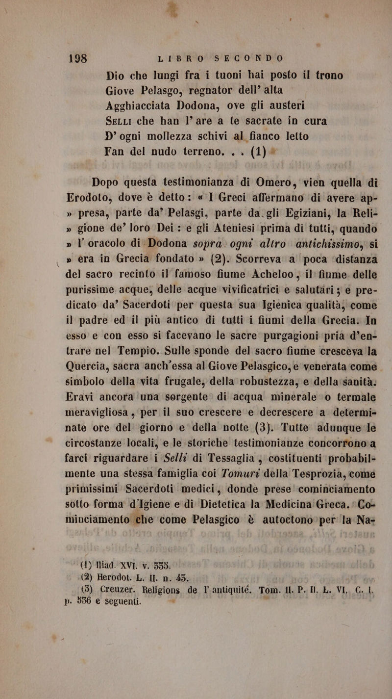 Dio che lungi fra i tuoni hai posto il trono Giove Pelasgo, regnator dell’ alta Agghiacciata Dodona, ove gli austeri SeLLi che han l’are a te sacrate in cura D’ ogni mollezza schivi al fianco letto Fan del nudo terreno. . . (1)® Dopo questa testimonianza di Omero, vien quella di Erodoto, dove è detto: « I Greci affermano ‘di avere ap- » presa, parte da’ Pelasgi, parte da. gli Egiziani, la Reli- » gione de’ loro ‘Dei : e gli Ateniesi prima di tutti, quando » l'oracolo di Dodona sopra: ogni altro antichissimo) si » era in Grecia fondato » (2). Scorreva a poca ‘distanza del sacro recinto il famoso fiume Acheloo, il’ fiume. delle purissime acque, delle acque vivificatrici e salutari 5 e pre- dicato da’ Sacerdoti per questa sua Igienica qualità, come il padre ed il più antico di tutti i fiumi della Grecia. In esso e con esso si facevano le sacre purgagioni pria d’en- trare nel Tempio. Sulle sponde del sacro fiume cresceva la Quercia, sacra anch'essa al Giove Pelasgico, e venerata come simbolo della vita frugale, della robustezza, e della: sanità. Eravi ancora una sergente di acqua minerale ‘0 termale meravigliosa, per il suo crescere e decrescere a determi nate ore del giorno e della notte (3). Tutte adunquele circostanze locali, e le storiche testimonianze concorrono a farci riguardare i Sell: di Tessaglia , costituenti probabil- mente una stessa famiglia coi Tomurz della Tesprozia, come primissimi Sacerdoti medici, donde prese cominciamento sotto forma d'Igiene e di Dietetica la Medicina Greca.‘ Co- x minciamento che ‘come Pelasgico è autoctono per la Na- (41) Tad. XVI. v. 335. (2) Herodot. L. II. n. 45. (3) Creuzer. Religions de l’ antiquitéè. Tom. HI. P. Il. L. VI, C. L p. 536 e seguenti. i ; |