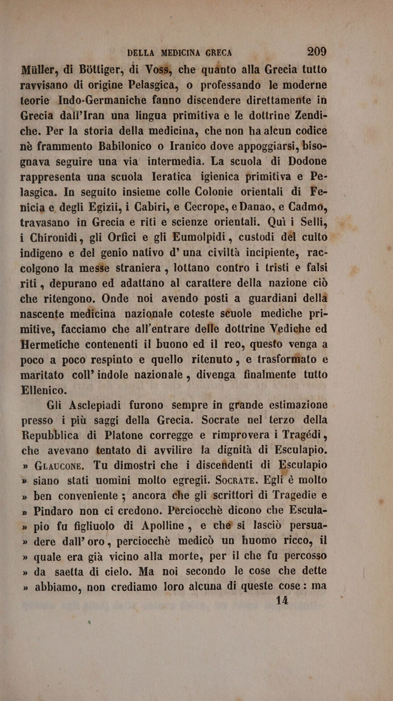 Miiller, di Bottiger, di Voss, che quànto alla Grecia tutto ravvisano di origine Pelasgica, o professando le moderne teorie Indo-Germaniche fanno discendere direttamente in Grecia dalì’Iran una lingua primitiva e le dottrine Zendi- che. Per la storia della medicina, che non ha alcun codice nè frammento Babilonico o Iranico dove appoggiarsi, biso- gnava seguire una via intermedia. La scuola di Dodone rappresenta una scuola ITeratica igienica primitiva e Pe- lasgica. In seguito insieme colle Colonie orientali di Fe- nicia e degli Egizii, i Cabiri, e Cecrope, e Danao, e Cadmo, travasano in Grecia e riti e scienze orientali. Quì i Selli, i Chironidi, gli Orfici e gli Eumolpidi, custodi del culto indigeno e del genio nativo d’ una civiltà incipiente, rac- colgono la messe straniera , lottano contro i tristi e falsi riti, depurano ed adattano al carattere della nazione ciò che ritengono. Onde noi avendo posti a guardiani della nascente medicina nazionale coteste séuole mediche pri- mitive, facciamo che all’entrare delle dottrine Vediche ed Hermetiche contenenti il buono ed il reo, questo venga a poco a poco respinto e quello ritenuto, e trasformato e maritato coll’ indole nazionale, divenga finalmente tutto Ellenico. Gli Asclepiadi furono sempre in grande estimazione presso i più saggi della Grecia. Socrate nel terzo della Repubblica di Platone corregge e rimprovera i Tragédi, che avevano tentato di avvilire la dignità di Esculapio. » GLaucone. Tu dimostri che i discendenti di Esculapio » siano stati uomini molto egregii. SocrATE. Egli è molto » ben conveniente ; ancora che gli scrittori di Tragedie e » Pindaro non ci credono. Perciocchè dicono che Escula- » pio fu figliuolo di Apolline, e che si lasciò persua- » dere dall’ oro, perciocchè medicò un huomo ricco, il » quale era già vicino alla morte, per il che fu percosso » da saetta di cielo. Ma noi secondo le cose che dette » abbiamo, non crediamo loro alcuna di queste cose: ma 14