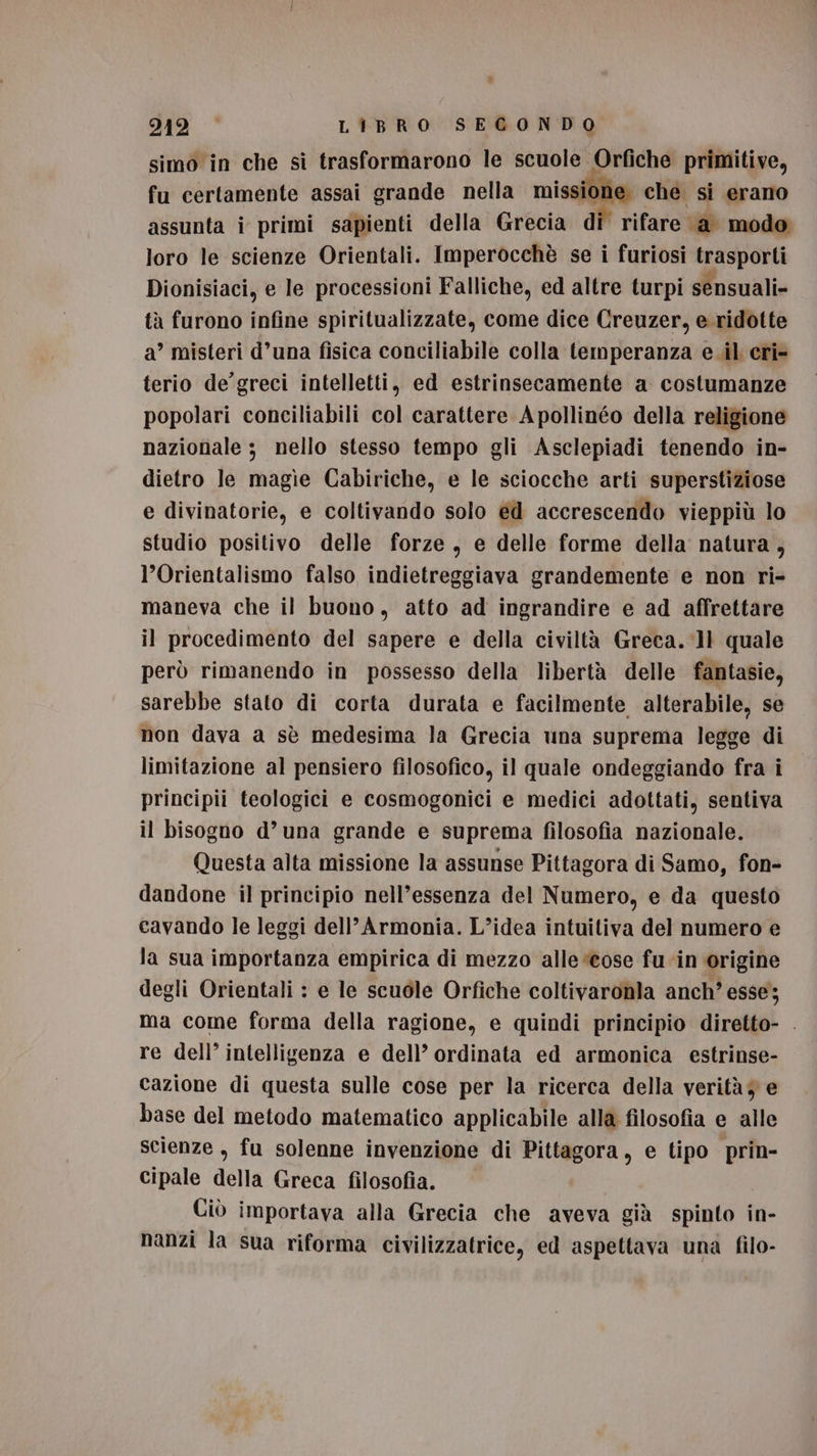 simo in che si trasformarono le scuole Orfiche primitive, fu certamente assai grande nella missione: che si erano assunta î primi sapienti della Grecia di’ rifare ‘a’ modo: loro le scienze Orientali. Imperocchè se i furiosi trasporti Dionisiaci, e le processioni Falliche, ed altre turpi sensuali» tà furono infine spiritualizzate, come dice Creuzer, e. ridotte a’ misteri d’una fisica conciliabile colla temperanza eil eri= terio de’ greci intelletti, ed estrinsecamente a costumanze popolari conciliabili col carattere Apollinéo della religione nazionale ; nello stesso tempo gli Asclepiadi tenendo in- dietro le magìe Cabiriche, e le sciocche arti superstiziose e divinatorie, e coltivando solo éd accrescendo vieppiù lo studio positivo delle forze, e delle forme della natura, l’Orientalismo falso indietreggiava grandemente e non ri- maneva che il buono, atto ad ingrandire e ad affrettare il procedimento del sapere e della civiltà Greca. ‘11 quale però rimanendo in possesso della libertà delle fantasie, sarebbe stato di corta durata e facilmente alterabile, se non dava a sè medesima la Grecia una suprema legge di limitazione al pensiero filosofico, il quale ondeggiando fra i principii teologici e cosmogonici e medici adottati, sentiva il bisogno d’una grande e suprema filosofia nazionale. Questa alta missione la assunse Pittagora di Samo, fon- dandone il principio nell’essenza del Numero, e da questo cavando le leggi dell’ Armonia. L’idea intuitiva del numero e la sua importanza empirica di mezzo alle “cose fu ‘in origine degli Orientali : e le scuole Orfiche coltivaronla anch’ esse; ma come forma della ragione, e quindi principio diretto- . re dell’ intelligenza e dell’ ordinata ed armonica estrinse- cazione di questa sulle cose per la ricerca della verità 7 e base del metodo matematico applicabile alla filosofia e alle Scienze , fu solenne invenzione di Pittagora, e tipo prin- cipale della Greca filosofia. Ciò importava alla Grecia che aveva già spinto in- nanzi la sua riforma civilizzatrice, ed aspettava una filo-