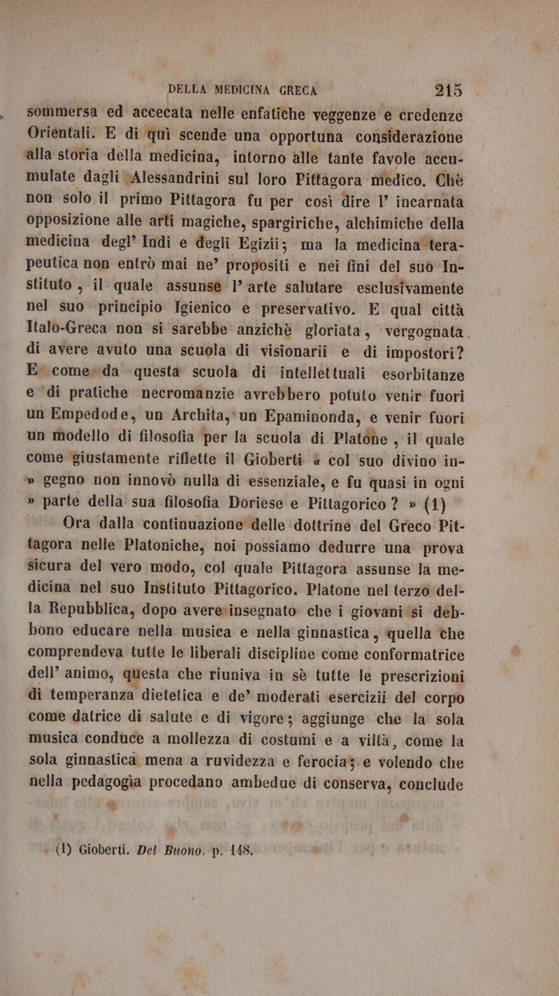 sommersa ed accecata nelle enfatiche veggenze e credenze Orientali. E di quì scende una opportuna considerazione ‘alla storia della medicina, intorno alle tante favole accu- mulate dagli Alessandrini sul loro Pittagora medico, Chè non solo il primo Pittagora fu per così dire 1° incarnata opposizione alle arti magiche, spargiriche, alchimiche della medicina degl’ Indi e degli Egizii; ma la medicina'tera- peutica non entrò mai ne” propositi e nei fini del suo In- stituto , il- quale assunse 1’ arte salutare esclusivamente nel suo principio Igienico e preservativo. E qual città Italo-Greca non si sarebbe anzichè gloriata, vergognata. di avere avuto una scuola di visionari e di impostori ? E come»da questa scuola di intellettuali esorbitanze e di pratiche necromanzie avrebbero potuto venir fuori un Empedode, un Archita,»un Epaminonda, e venir fuori un modello di filosofia per la scuola di Platone , il quale come giustamente riflette il Gioberti « col suo divino in- » gegno non innovò nulla di essenziale, e fu quasi in ogni » parte della sua filosofia Doriese e Pittagorico ? » (1) Ora dalla continuazione delle ‘dottrine del Greco Pit- tagora nelle Platoniche, noi possiamo dedurre una prova sicura del vero modo, col quale Pittagora assunse la me- dicina nel suo Instituto Pittagorico. Platone nel terzo del- la Repubblica, dopo avere»insegnato: che i giovani ‘si deb- bono educare nella musica e nella ginnastica , quella che comprendeva tutte le liberali discipline come conformatrice dell’ animo, questa che riuniva in sè tutte le prescrizioni di temperanza dietetica e de” moderati esercizii del corpo come datrice di salute e di vigore; aggiunge che la sola musica conduce a mollezza di costumi e a viltà, come la sola ginnastica mena a ruvidezza e ferocia. e volendo che nella pedagogia procedano ambedue di conserva, conclude è L) * (1) Gioberti. Del Buono. p. 148.